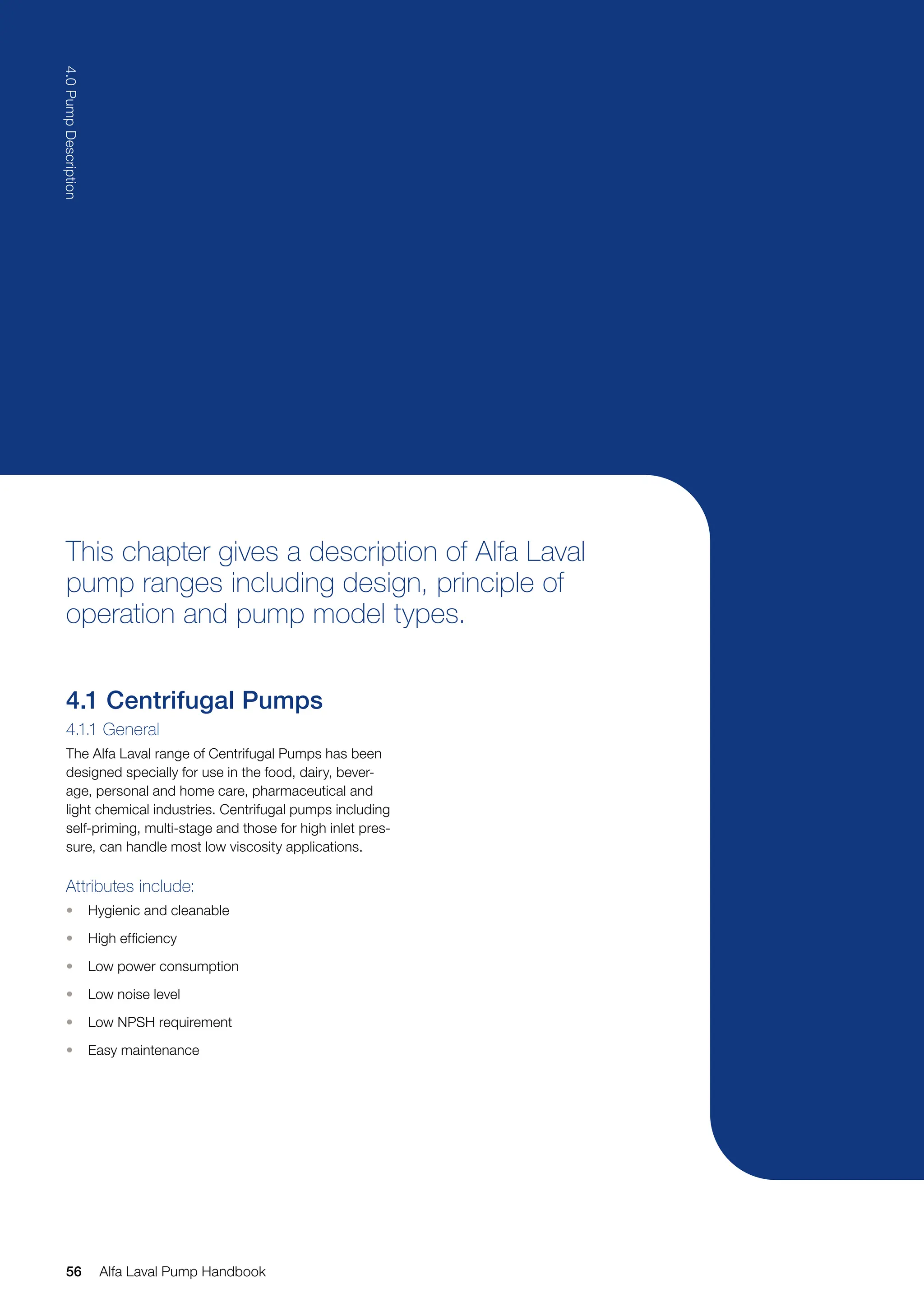 This chapter gives a description of Alfa Laval
pump ranges including design, principle of
operation and pump model types.
4.1 Centrifugal Pumps
4.1.1 General
The Alfa Laval range of Centrifugal Pumps has been
designed specially for use in the food, dairy, bever-
age, personal and home care, pharmaceutical and
light chemical industries. Centrifugal pumps including
self-priming, multi-stage and those for high inlet pres-
sure, can handle most low viscosity applications.
Attributes include:
• Hygienic and cleanable
• High efficiency
• Low power consumption
• Low noise level
• Low NPSH requirement
• Easy maintenance
56
4.0
Pump
Description
Alfa Laval Pump Handbook
 