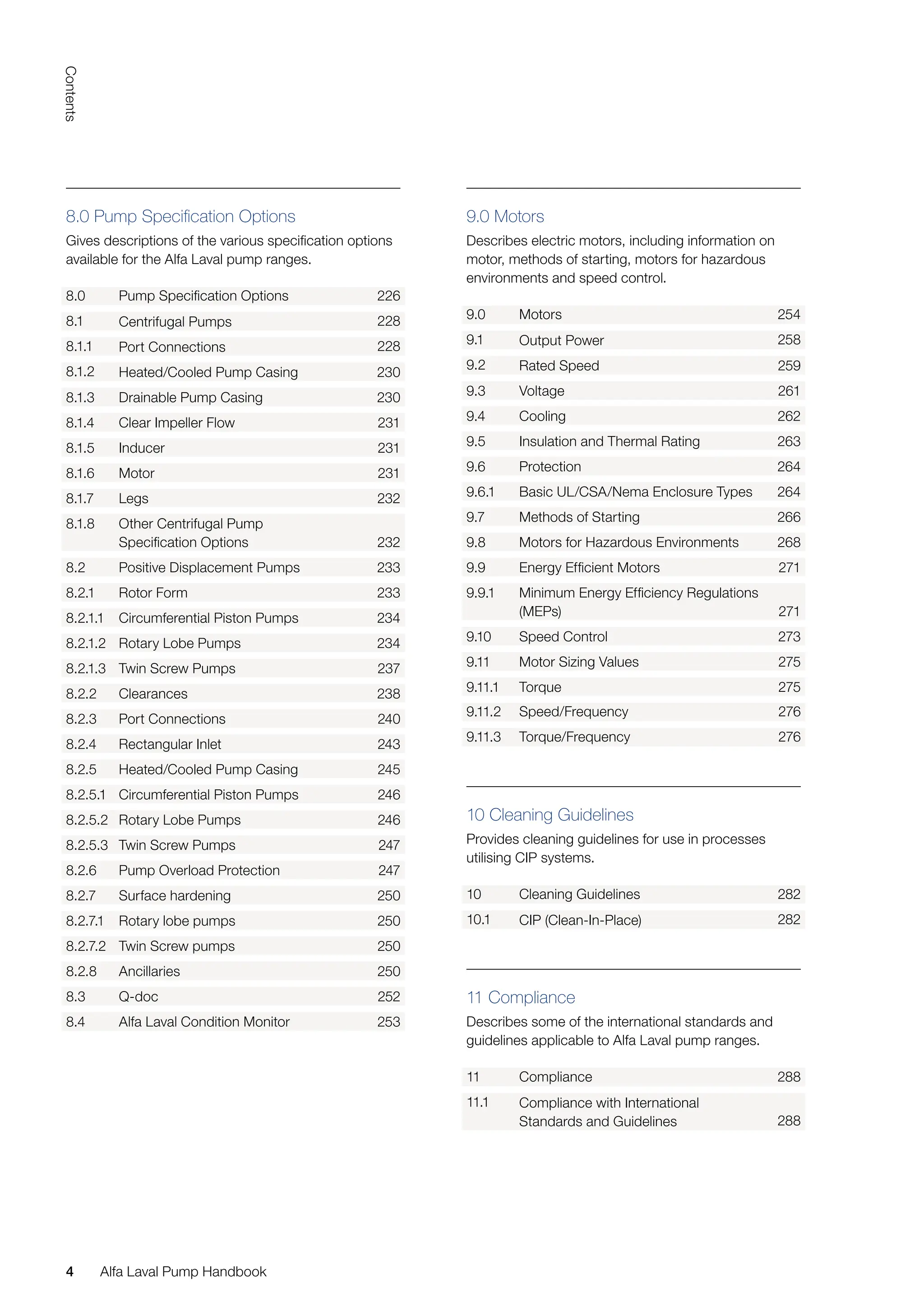 4
Contents
4 Alfa Laval Pump Handbook
9.0 Motors
Describes electric motors, including information on
motor, methods of starting, motors for hazardous
environments and speed control.
9.0 Motors 254
9.1 Output Power 258
9.2 Rated Speed 259
9.3 Voltage 261
9.4 Cooling 262
9.5 Insulation and Thermal Rating 263
9.6 Protection 264
9.6.1 Basic UL/CSA/Nema Enclosure Types 264
9.7 Methods of Starting 266
9.8 Motors for Hazardous Environments 268
9.9 Energy Efficient Motors 271
9.9.1 Minimum Energy Efficiency Regulations
(MEPs) 271
9.10 Speed Control 273
9.11 Motor Sizing Values 275
9.11.1 Torque 275
9.11.2 Speed/Frequency 276
9.11.3 Torque/Frequency 276
10 Cleaning Guidelines
Provides cleaning guidelines for use in processes
utilising CIP systems.
10 Cleaning Guidelines 282
10.1 CIP (Clean-In-Place) 282
11 Compliance
Describes some of the international standards and
guidelines applicable to Alfa Laval pump ranges.
11 Compliance 288
11.1 Compliance with International
Standards and Guidelines 288
8.0 Pump Specification Options
Gives descriptions of the various specification options
available for the Alfa Laval pump ranges.
8.0 Pump Specification Options 226
8.1 Centrifugal Pumps 228
8.1.1 Port Connections 228
8.1.2 Heated/Cooled Pump Casing 230
8.1.3 Drainable Pump Casing 230
8.1.4 Clear Impeller Flow 231
8.1.5 Inducer 231
8.1.6 Motor 231
8.1.7 Legs 232
8.1.8 Other Centrifugal Pump
Specification Options 232
8.2 Positive Displacement Pumps 233
8.2.1 Rotor Form 233
8.2.1.1 Circumferential Piston Pumps 234
8.2.1.2 Rotary Lobe Pumps 234
8.2.1.3 Twin Screw Pumps 237
8.2.2 Clearances 238
8.2.3 Port Connections 240
8.2.4 Rectangular Inlet 243
8.2.5 Heated/Cooled Pump Casing 245
8.2.5.1 Circumferential Piston Pumps 246
8.2.5.2 Rotary Lobe Pumps 246
8.2.5.3 Twin Screw Pumps 247
8.2.6 Pump Overload Protection 247
8.2.7 Surface hardening 250
8.2.7.1 Rotary lobe pumps 250
8.2.7.2 Twin Screw pumps 250
8.2.8 Ancillaries 250
8.3 Q-doc 252
8.4 Alfa Laval Condition Monitor 253
 