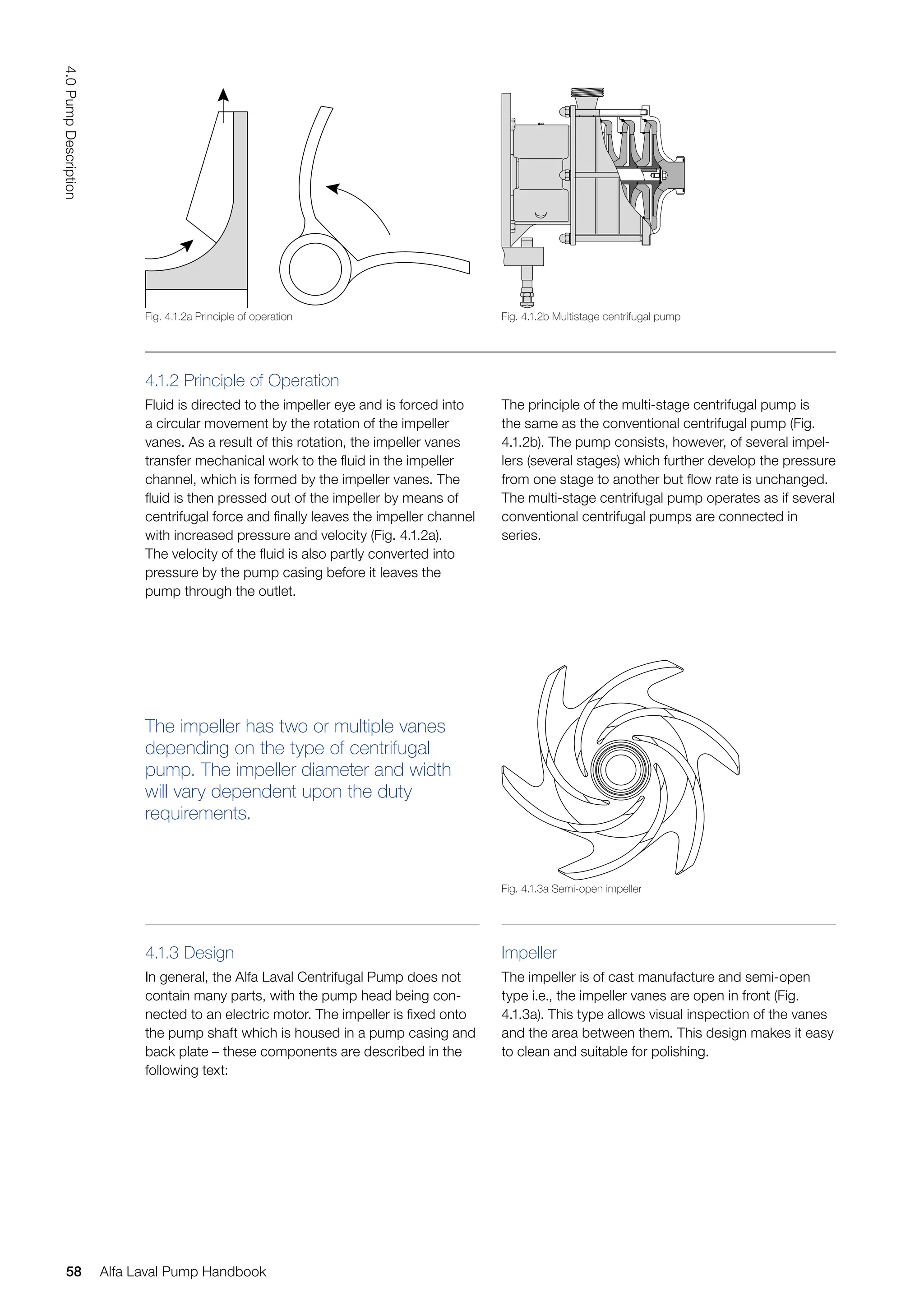 The principle of the multi-stage centrifugal pump is
the same as the conventional centrifugal pump (Fig.
4.1.2b). The pump consists, however, of several impel-
lers (several stages) which further develop the pressure
from one stage to another but flow rate is unchanged.
The multi-stage centrifugal pump operates as if several
conventional centrifugal pumps are connected in
series.
4.1.3 Design
In general, the Alfa Laval Centrifugal Pump does not
contain many parts, with the pump head being con-
nected to an electric motor. The impeller is fixed onto
the pump shaft which is housed in a pump casing and
back plate – these components are described in the
following text:
The impeller has two or multiple vanes
depending on the type of centrifugal
pump. The impeller diameter and width
will vary dependent upon the duty
requirements.
Impeller
The impeller is of cast manufacture and semi-open
type i.e., the impeller vanes are open in front (Fig.
4.1.3a). This type allows visual inspection of the vanes
and the area between them. This design makes it easy
to clean and suitable for polishing.
4.1.2 Principle of Operation
Fluid is directed to the impeller eye and is forced into
a circular movement by the rotation of the impeller
vanes. As a result of this rotation, the impeller vanes
transfer mechanical work to the fluid in the impeller
channel, which is formed by the impeller vanes. The
fluid is then pressed out of the impeller by means of
centrifugal force and finally leaves the impeller channel
with increased pressure and velocity (Fig. 4.1.2a).
The velocity of the fluid is also partly converted into
pressure by the pump casing before it leaves the
pump through the outlet.
Fig. 4.1.3a Semi-open impeller
Fig. 4.1.2b Multistage centrifugal pump
Fig. 4.1.2a Principle of operation
58
4.0
Pump
Description
Alfa Laval Pump Handbook
 
