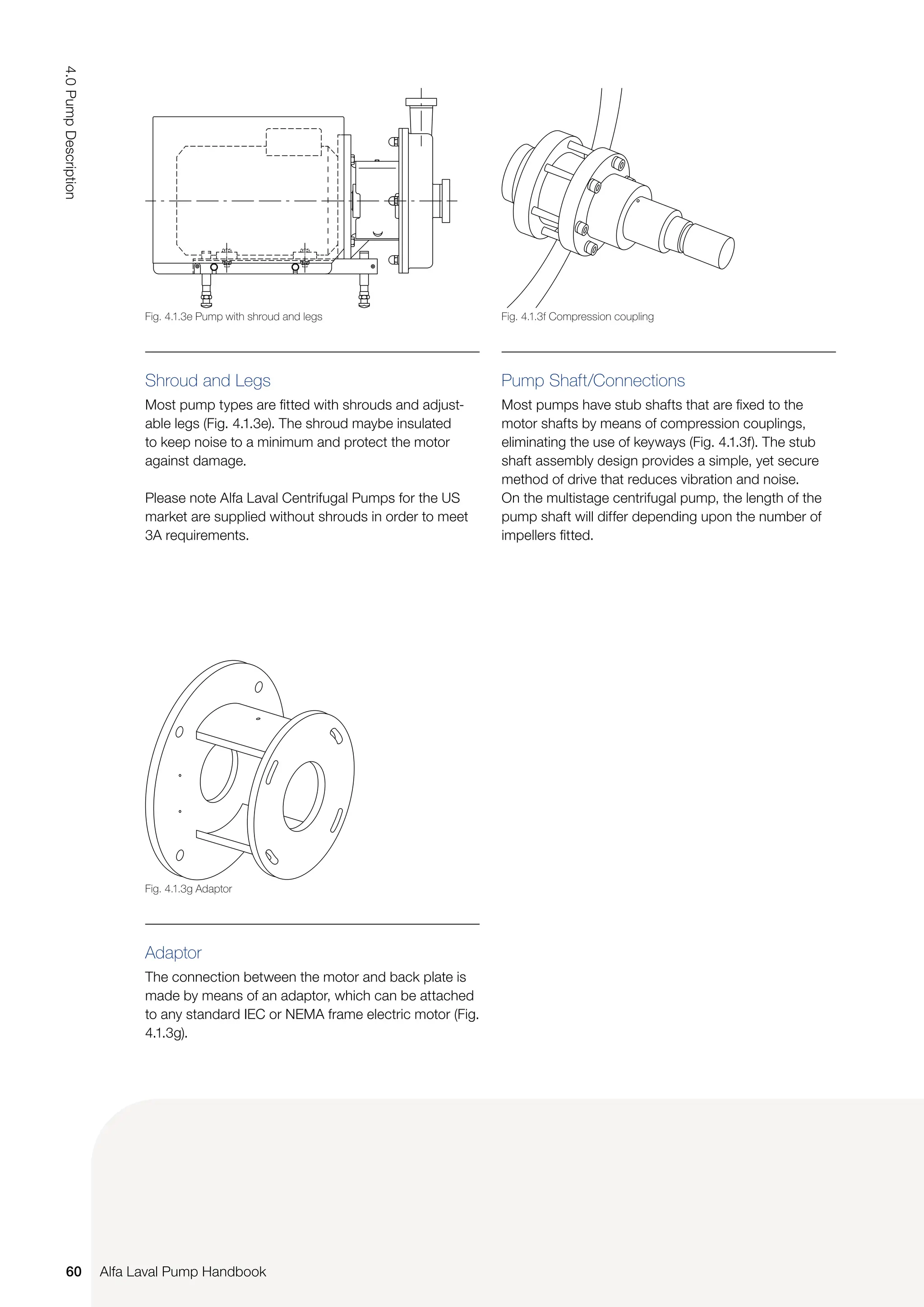 Shroud and Legs
Most pump types are fitted with shrouds and adjust-
able legs (Fig. 4.1.3e). The shroud maybe insulated
to keep noise to a minimum and protect the motor
against damage.
Please note Alfa Laval Centrifugal Pumps for the US
market are supplied without shrouds in order to meet
3A requirements.
Pump Shaft/Connections
Most pumps have stub shafts that are fixed to the
motor shafts by means of compression couplings,
eliminating the use of keyways (Fig. 4.1.3f). The stub
shaft assembly design provides a simple, yet secure
method of drive that reduces vibration and noise.
On the multistage centrifugal pump, the length of the
pump shaft will differ depending upon the number of
impellers fitted.
Adaptor
The connection between the motor and back plate is
made by means of an adaptor, which can be attached
to any standard IEC or NEMA frame electric motor (Fig.
4.1.3g).
Fig. 4.1.3f Compression coupling
Fig. 4.1.3g Adaptor
Fig. 4.1.3e Pump with shroud and legs
60
4.0
Pump
Description
Alfa Laval Pump Handbook
 