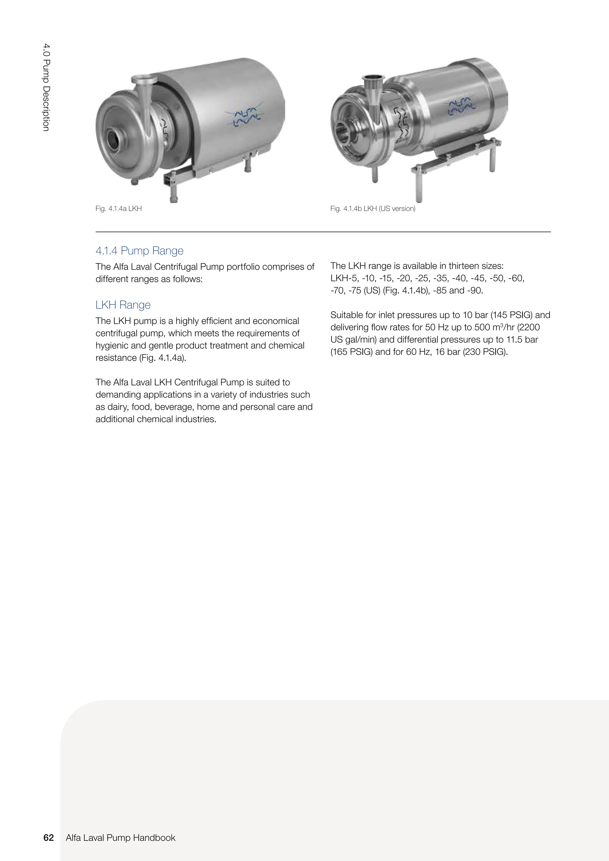 The LKH range is available in thirteen sizes:
LKH-5, -10, -15, -20, -25, -35, -40, -45, -50, -60,
-70, -75 (US) (Fig. 4.1.4b), -85 and -90.
Suitable for inlet pressures up to 10 bar (145 PSIG) and
delivering flow rates for 50 Hz up to 500 m3
/hr (2200
US gal/min) and differential pressures up to 11.5 bar
(165 PSIG) and for 60 Hz, 16 bar (230 PSIG).
4.1.4 Pump Range
The Alfa Laval Centrifugal Pump portfolio comprises of
different ranges as follows:
LKH Range
The LKH pump is a highly efficient and economical
centrifugal pump, which meets the requirements of
hygienic and gentle product treatment and chemical
resistance (Fig. 4.1.4a).
The Alfa Laval LKH Centrifugal Pump is suited to
demanding applications in a variety of industries such
as dairy, food, beverage, home and personal care and
additional chemical industries.
Fig. 4.1.4b LKH (US version)
Fig. 4.1.4a LKH
62
4.0
Pump
Description
Alfa Laval Pump Handbook
 