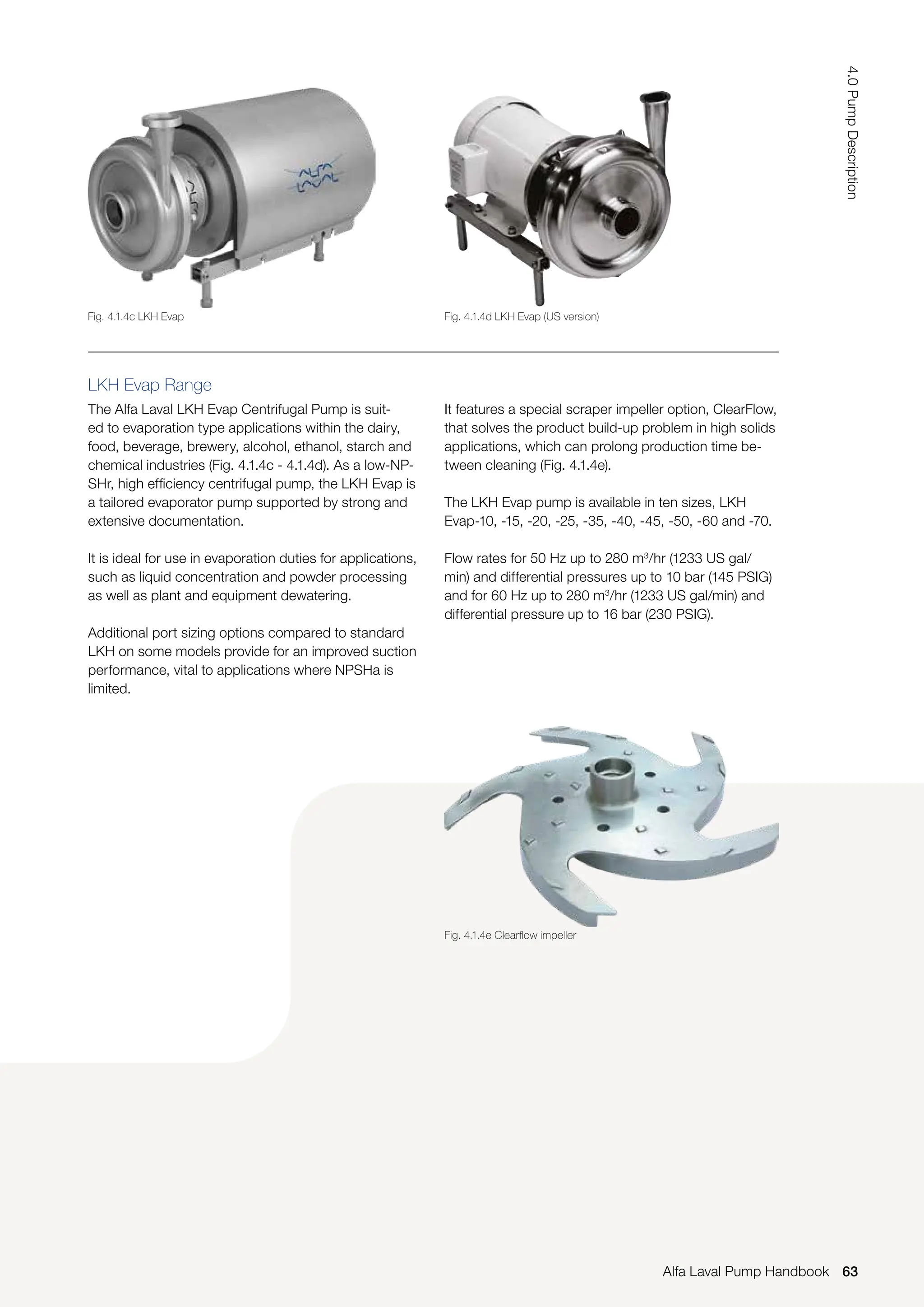 LKH Evap Range
The Alfa Laval LKH Evap Centrifugal Pump is suit-
ed to evaporation type applications within the dairy,
food, beverage, brewery, alcohol, ethanol, starch and
chemical industries (Fig. 4.1.4c - 4.1.4d). As a low-NP-
SHr, high efficiency centrifugal pump, the LKH Evap is
a tailored evaporator pump supported by strong and
extensive documentation.
It is ideal for use in evaporation duties for applications,
such as liquid concentration and powder processing
as well as plant and equipment dewatering.
Additional port sizing options compared to standard
LKH on some models provide for an improved suction
performance, vital to applications where NPSHa is
limited.
It features a special scraper impeller option, ClearFlow,
that solves the product build-up problem in high solids
applications, which can prolong production time be-
tween cleaning (Fig. 4.1.4e).
The LKH Evap pump is available in ten sizes, LKH
Evap-10, -15, -20, -25, -35, -40, -45, -50, -60 and -70.
Flow rates for 50 Hz up to 280 m3
/hr (1233 US gal/
min) and differential pressures up to 10 bar (145 PSIG)
and for 60 Hz up to 280 m3
/hr (1233 US gal/min) and
differential pressure up to 16 bar (230 PSIG).
Fig. 4.1.4c LKH Evap Fig. 4.1.4d LKH Evap (US version)
Fig. 4.1.4e Clearflow impeller
63
4.0
Pump
Description
Alfa Laval Pump Handbook
 