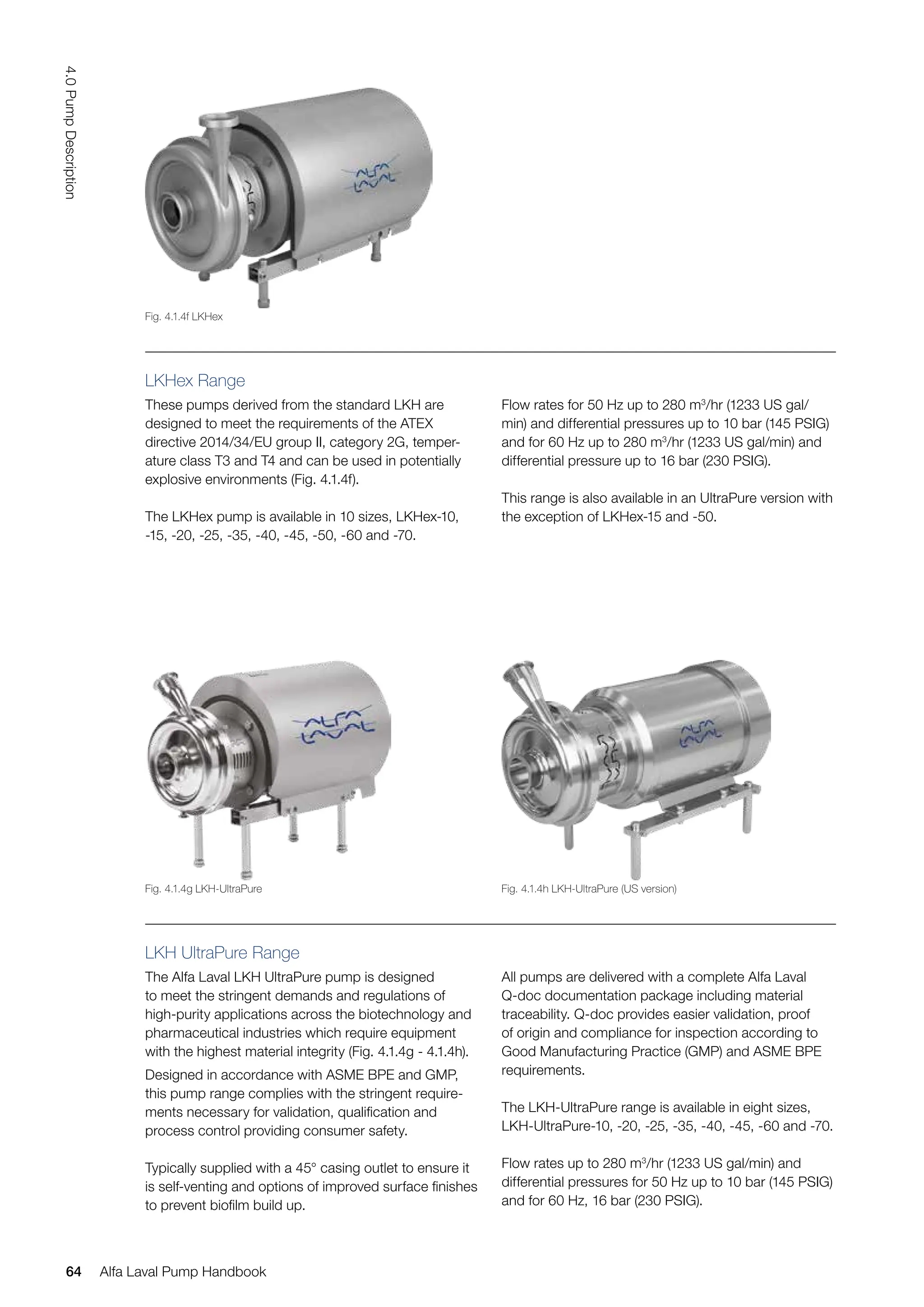 LKHex Range
These pumps derived from the standard LKH are
designed to meet the requirements of the ATEX
directive 2014/34/EU group II, category 2G, temper-
ature class T3 and T4 and can be used in potentially
explosive environments (Fig. 4.1.4f).
The LKHex pump is available in 10 sizes, LKHex-10,
-15, -20, -25, -35, -40, -45, -50, -60 and -70.
Flow rates for 50 Hz up to 280 m3
/hr (1233 US gal/
min) and differential pressures up to 10 bar (145 PSIG)
and for 60 Hz up to 280 m3
/hr (1233 US gal/min) and
differential pressure up to 16 bar (230 PSIG).
This range is also available in an UltraPure version with
the exception of LKHex-15 and -50.
LKH UltraPure Range
The Alfa Laval LKH UltraPure pump is designed
to meet the stringent demands and regulations of
high-purity applications across the biotechnology and
pharmaceutical industries which require equipment
with the highest material integrity (Fig. 4.1.4g - 4.1.4h).
Designed in accordance with ASME BPE and GMP,
this pump range complies with the stringent require-
ments necessary for validation, qualification and
process control providing consumer safety.
Typically supplied with a 45° casing outlet to ensure it
is self-venting and options of improved surface finishes
to prevent biofilm build up.
All pumps are delivered with a complete Alfa Laval
Q-doc documentation package including material
traceability. Q-doc provides easier validation, proof
of origin and compliance for inspection according to
Good Manufacturing Practice (GMP) and ASME BPE
requirements.
The LKH-UltraPure range is available in eight sizes,
LKH-UltraPure-10, -20, -25, -35, -40, -45, -60 and -70.
Flow rates up to 280 m3
/hr (1233 US gal/min) and
differential pressures for 50 Hz up to 10 bar (145 PSIG)
and for 60 Hz, 16 bar (230 PSIG).
Fig. 4.1.4f LKHex
Fig. 4.1.4g LKH-UltraPure Fig. 4.1.4h LKH-UltraPure (US version)
64
4.0
Pump
Description
Alfa Laval Pump Handbook
 