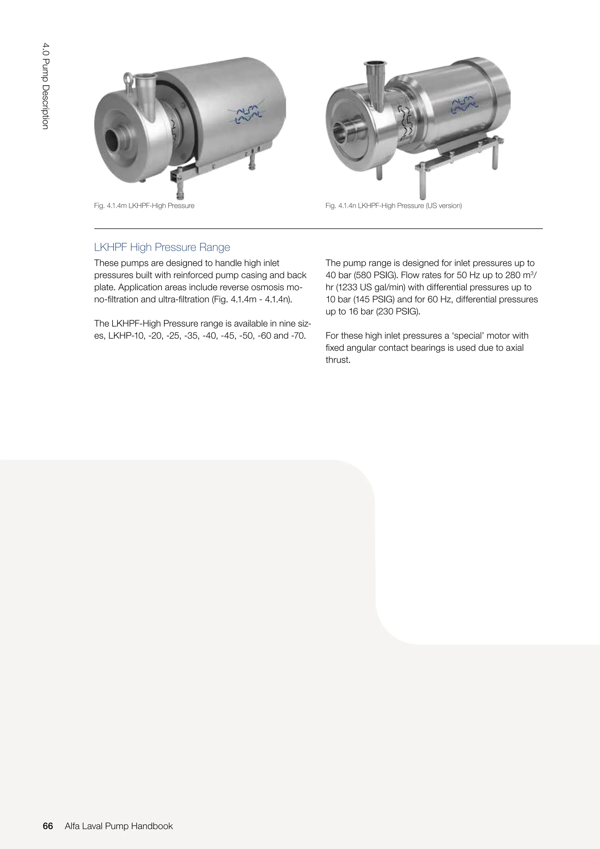 LKHPF High Pressure Range
These pumps are designed to handle high inlet
pressures built with reinforced pump casing and back
plate. Application areas include reverse osmosis mo-
no-filtration and ultra-filtration (Fig. 4.1.4m - 4.1.4n).
The LKHPF-High Pressure range is available in nine siz-
es, LKHP-10, -20, -25, -35, -40, -45, -50, -60 and -70.
The pump range is designed for inlet pressures up to
40 bar (580 PSIG). Flow rates for 50 Hz up to 280 m3
/
hr (1233 US gal/min) with differential pressures up to
10 bar (145 PSIG) and for 60 Hz, differential pressures
up to 16 bar (230 PSIG).
For these high inlet pressures a ‘special’ motor with
fixed angular contact bearings is used due to axial
thrust.
Fig. 4.1.4m LKHPF-High Pressure Fig. 4.1.4n LKHPF-High Pressure (US version)
66
4.0
Pump
Description
Alfa Laval Pump Handbook
 