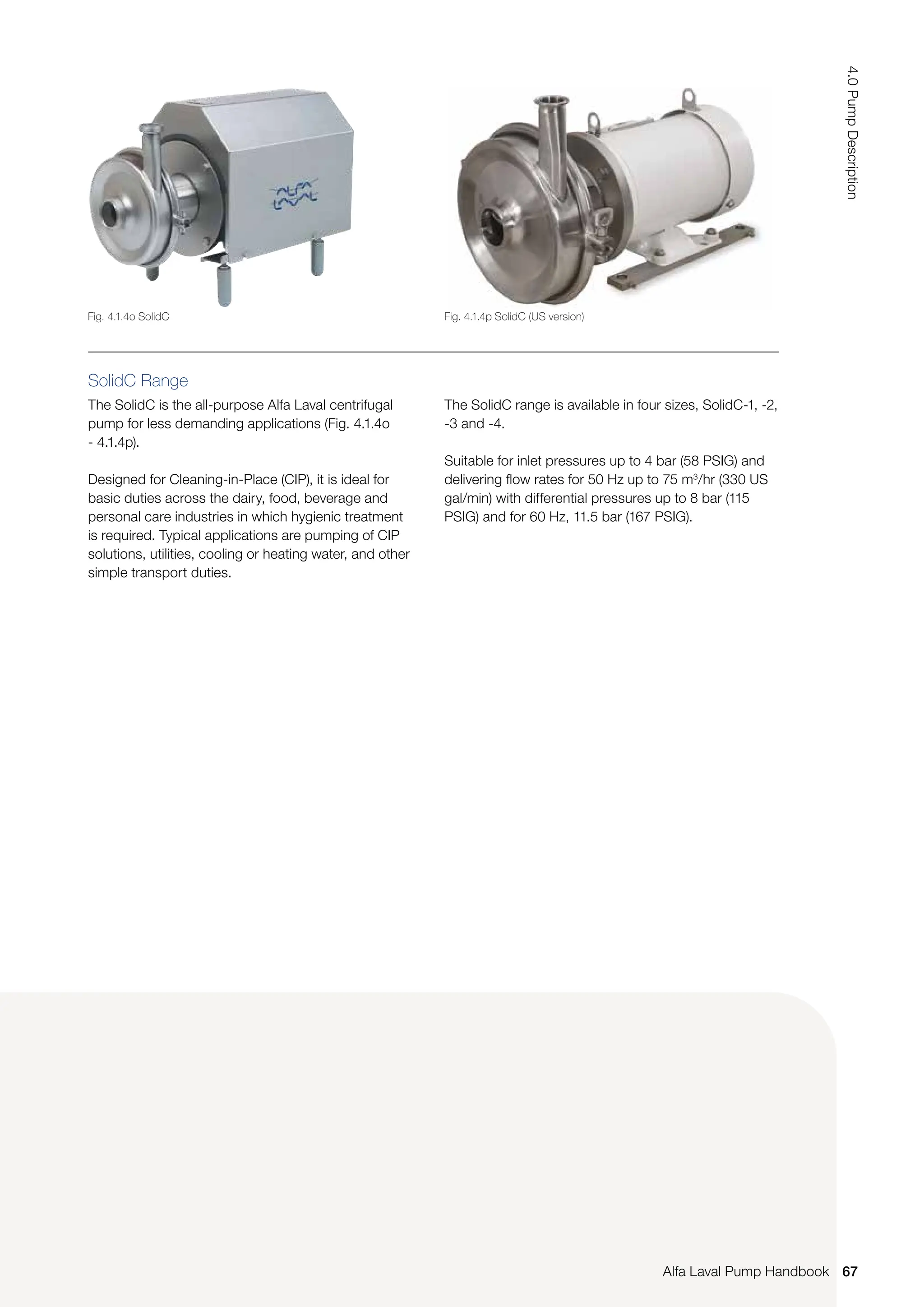 SolidC Range
The SolidC is the all-purpose Alfa Laval centrifugal
pump for less demanding applications (Fig. 4.1.4o
- 4.1.4p).
Designed for Cleaning-in-Place (CIP), it is ideal for
basic duties across the dairy, food, beverage and
personal care industries in which hygienic treatment
is required. Typical applications are pumping of CIP
solutions, utilities, cooling or heating water, and other
simple transport duties.
The SolidC range is available in four sizes, SolidC-1, -2,
-3 and -4.
Suitable for inlet pressures up to 4 bar (58 PSIG) and
delivering flow rates for 50 Hz up to 75 m3
/hr (330 US
gal/min) with differential pressures up to 8 bar (115
PSIG) and for 60 Hz, 11.5 bar (167 PSIG).
Fig. 4.1.4o SolidC Fig. 4.1.4p SolidC (US version)
67
4.0
Pump
Description
Alfa Laval Pump Handbook
 