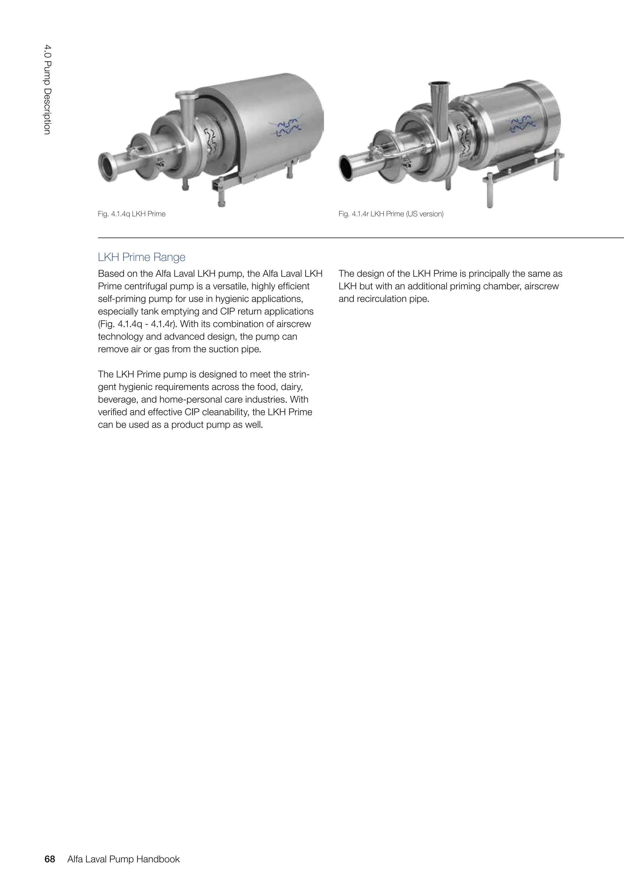 LKH Prime Range
Based on the Alfa Laval LKH pump, the Alfa Laval LKH
Prime centrifugal pump is a versatile, highly efficient
self-priming pump for use in hygienic applications,
especially tank emptying and CIP return applications
(Fig. 4.1.4q - 4.1.4r). With its combination of airscrew
technology and advanced design, the pump can
remove air or gas from the suction pipe.
The LKH Prime pump is designed to meet the strin-
gent hygienic requirements across the food, dairy,
beverage, and home-personal care industries. With
verified and effective CIP cleanability, the LKH Prime
can be used as a product pump as well.
The design of the LKH Prime is principally the same as
LKH but with an additional priming chamber, airscrew
and recirculation pipe.
Fig. 4.1.4q LKH Prime Fig. 4.1.4r LKH Prime (US version)
68
4.0
Pump
Description
Alfa Laval Pump Handbook
 