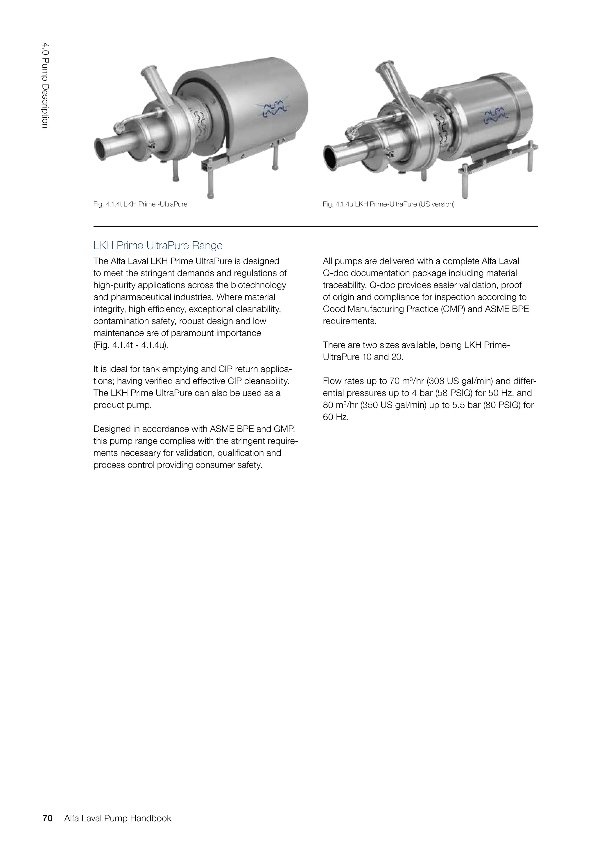LKH Prime UltraPure Range
The Alfa Laval LKH Prime UltraPure is designed
to meet the stringent demands and regulations of
high-purity applications across the biotechnology
and pharmaceutical industries. Where material
integrity, high efficiency, exceptional cleanability,
contamination safety, robust design and low
maintenance are of paramount importance
(Fig. 4.1.4t - 4.1.4u).
It is ideal for tank emptying and CIP return applica-
tions; having verified and effective CIP cleanability.
The LKH Prime UltraPure can also be used as a
product pump.
Designed in accordance with ASME BPE and GMP,
this pump range complies with the stringent require-
ments necessary for validation, qualification and
process control providing consumer safety.
All pumps are delivered with a complete Alfa Laval
Q-doc documentation package including material
traceability. Q-doc provides easier validation, proof
of origin and compliance for inspection according to
Good Manufacturing Practice (GMP) and ASME BPE
requirements.
There are two sizes available, being LKH Prime-
UltraPure 10 and 20.
Flow rates up to 70 m3
/hr (308 US gal/min) and differ-
ential pressures up to 4 bar (58 PSIG) for 50 Hz, and
80 m3
/hr (350 US gal/min) up to 5.5 bar (80 PSIG) for
60 Hz.
Fig. 4.1.4t LKH Prime -UltraPure Fig. 4.1.4u LKH Prime-UltraPure (US version)
70
4.0
Pump
Description
Alfa Laval Pump Handbook
 