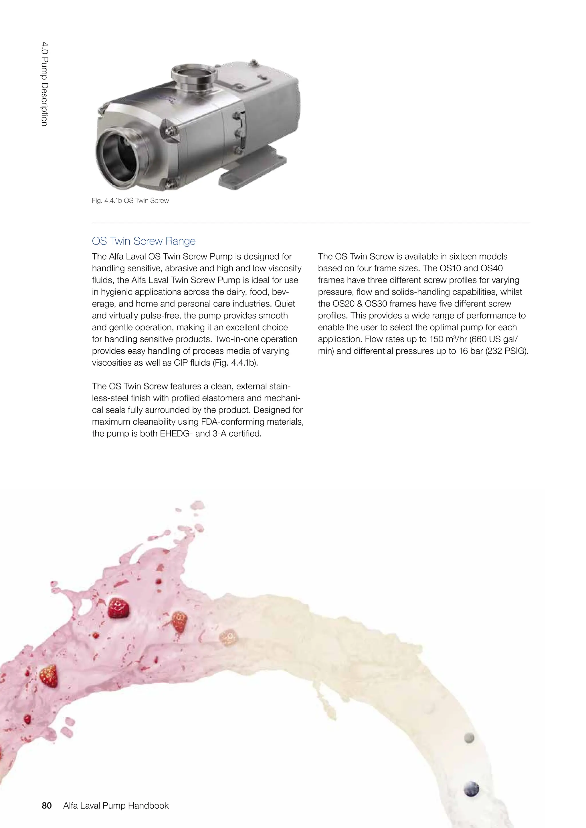 OS Twin Screw Range
The Alfa Laval OS Twin Screw Pump is designed for
handling sensitive, abrasive and high and low viscosity
fluids, the Alfa Laval Twin Screw Pump is ideal for use
in hygienic applications across the dairy, food, bev-
erage, and home and personal care industries. Quiet
and virtually pulse-free, the pump provides smooth
and gentle operation, making it an excellent choice
for handling sensitive products. Two-in-one operation
provides easy handling of process media of varying
viscosities as well as CIP fluids (Fig. 4.4.1b).
The OS Twin Screw features a clean, external stain-
less-steel finish with profiled elastomers and mechani-
cal seals fully surrounded by the product. Designed for
maximum cleanability using FDA-conforming materials,
the pump is both EHEDG- and 3-A certified.
The OS Twin Screw is available in sixteen models
based on four frame sizes. The OS10 and OS40
frames have three different screw profiles for varying
pressure, flow and solids-handling capabilities, whilst
the OS20 & OS30 frames have five different screw
profiles. This provides a wide range of performance to
enable the user to select the optimal pump for each
application. Flow rates up to 150 m3
/hr (660 US gal/
min) and differential pressures up to 16 bar (232 PSIG).
Fig. 4.4.1b OS Twin Screw
80
4.0
Pump
Description
Alfa Laval Pump Handbook
 