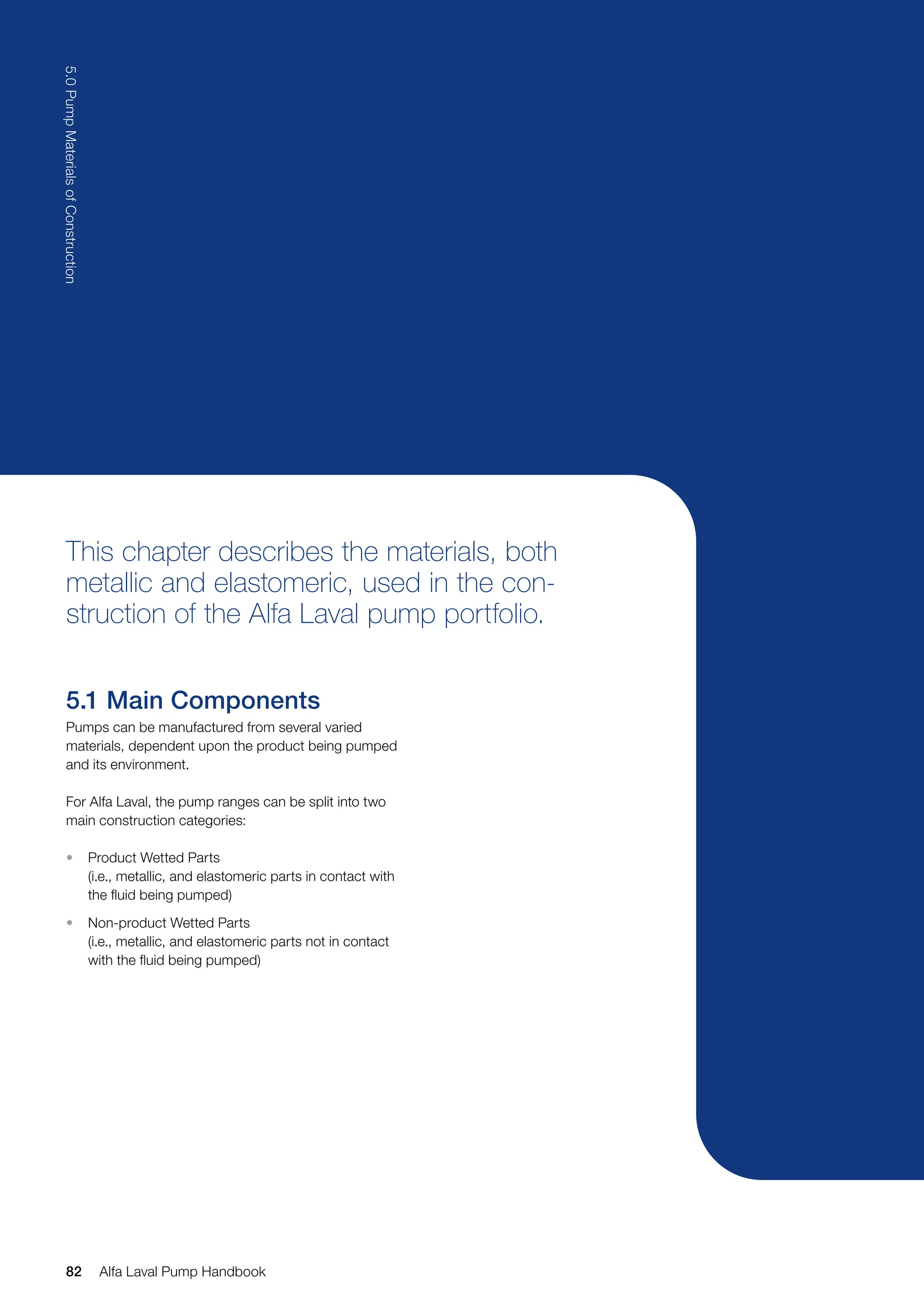 This chapter describes the materials, both
metallic and elastomeric, used in the con-
struction of the Alfa Laval pump portfolio.
5.1 Main Components
Pumps can be manufactured from several varied
materials, dependent upon the product being pumped
and its environment.
For Alfa Laval, the pump ranges can be split into two
main construction categories:
• Product Wetted Parts
(i.e., metallic, and elastomeric parts in contact with
the fluid being pumped)
• Non-product Wetted Parts
(i.e., metallic, and elastomeric parts not in contact
with the fluid being pumped)
82
5.0
Pump
Materials
of
Construction
Alfa Laval Pump Handbook
 
