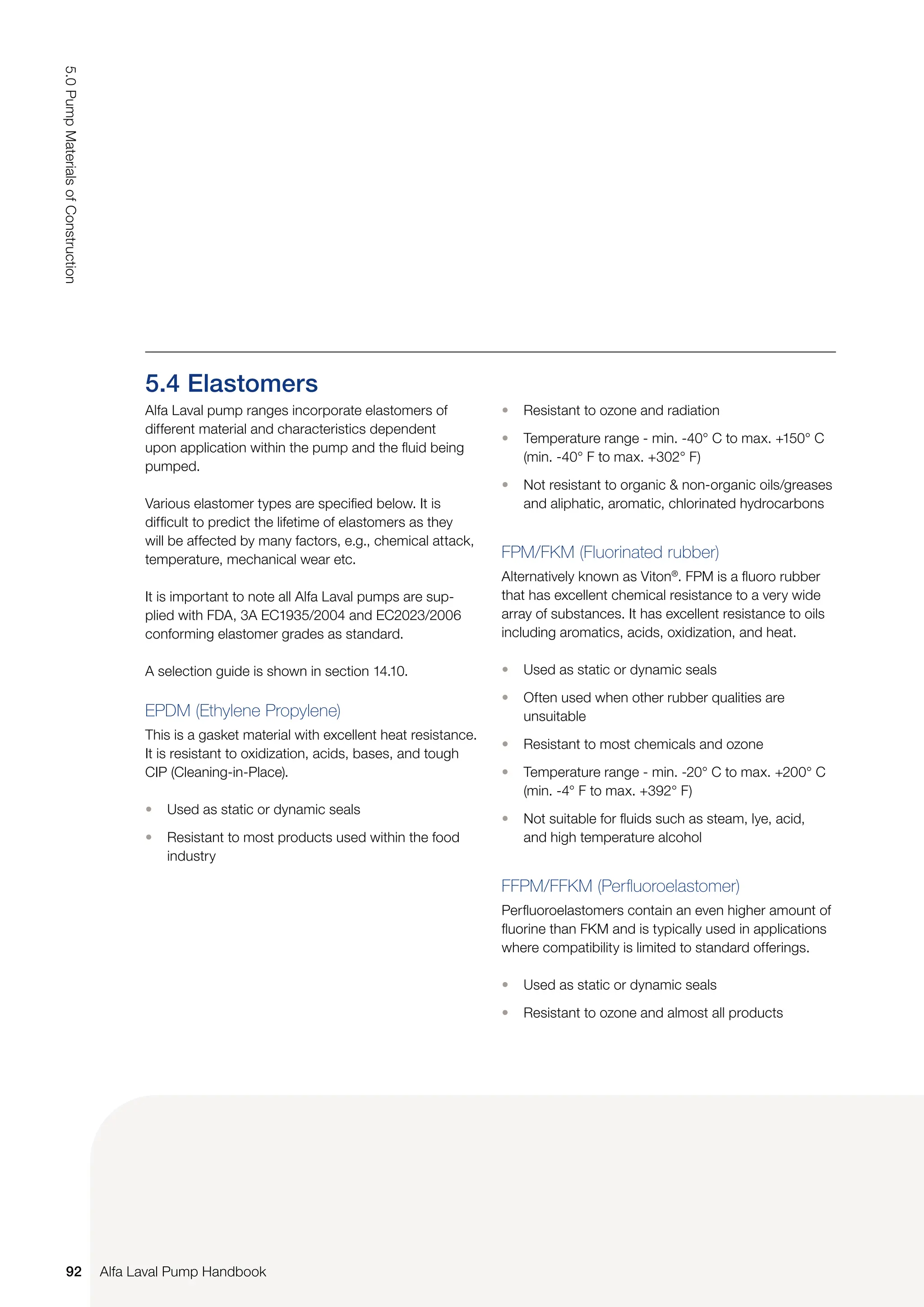 5.4 Elastomers
Alfa Laval pump ranges incorporate elastomers of
different material and characteristics dependent
upon application within the pump and the fluid being
pumped.
Various elastomer types are specified below. It is
difficult to predict the lifetime of elastomers as they
will be affected by many factors, e.g., chemical attack,
temperature, mechanical wear etc.
It is important to note all Alfa Laval pumps are sup-
plied with FDA, 3A EC1935/2004 and EC2023/2006
conforming elastomer grades as standard.
A selection guide is shown in section 14.10.
EPDM (Ethylene Propylene)
This is a gasket material with excellent heat resistance.
It is resistant to oxidization, acids, bases, and tough
CIP (Cleaning-in-Place).
• Used as static or dynamic seals
• Resistant to most products used within the food
industry
• Resistant to ozone and radiation
• Temperature range - min. -40° C to max. +150° C
(min. -40° F to max. +302° F)
• Not resistant to organic & non-organic oils/greases
and aliphatic, aromatic, chlorinated hydrocarbons
FPM/FKM (Fluorinated rubber)
Alternatively known as Viton®
. FPM is a fluoro rubber
that has excellent chemical resistance to a very wide
array of substances. It has excellent resistance to oils
including aromatics, acids, oxidization, and heat.
• Used as static or dynamic seals
• Often used when other rubber qualities are
unsuitable
• Resistant to most chemicals and ozone
• Temperature range - min. -20° C to max. +200° C
(min. -4° F to max. +392° F)
• Not suitable for fluids such as steam, lye, acid,
and high temperature alcohol
FFPM/FFKM (Perfluoroelastomer)
Perfluoroelastomers contain an even higher amount of
fluorine than FKM and is typically used in applications
where compatibility is limited to standard offerings.
• Used as static or dynamic seals
• Resistant to ozone and almost all products
92
5.0
Pump
Materials
of
Construction
Alfa Laval Pump Handbook
 