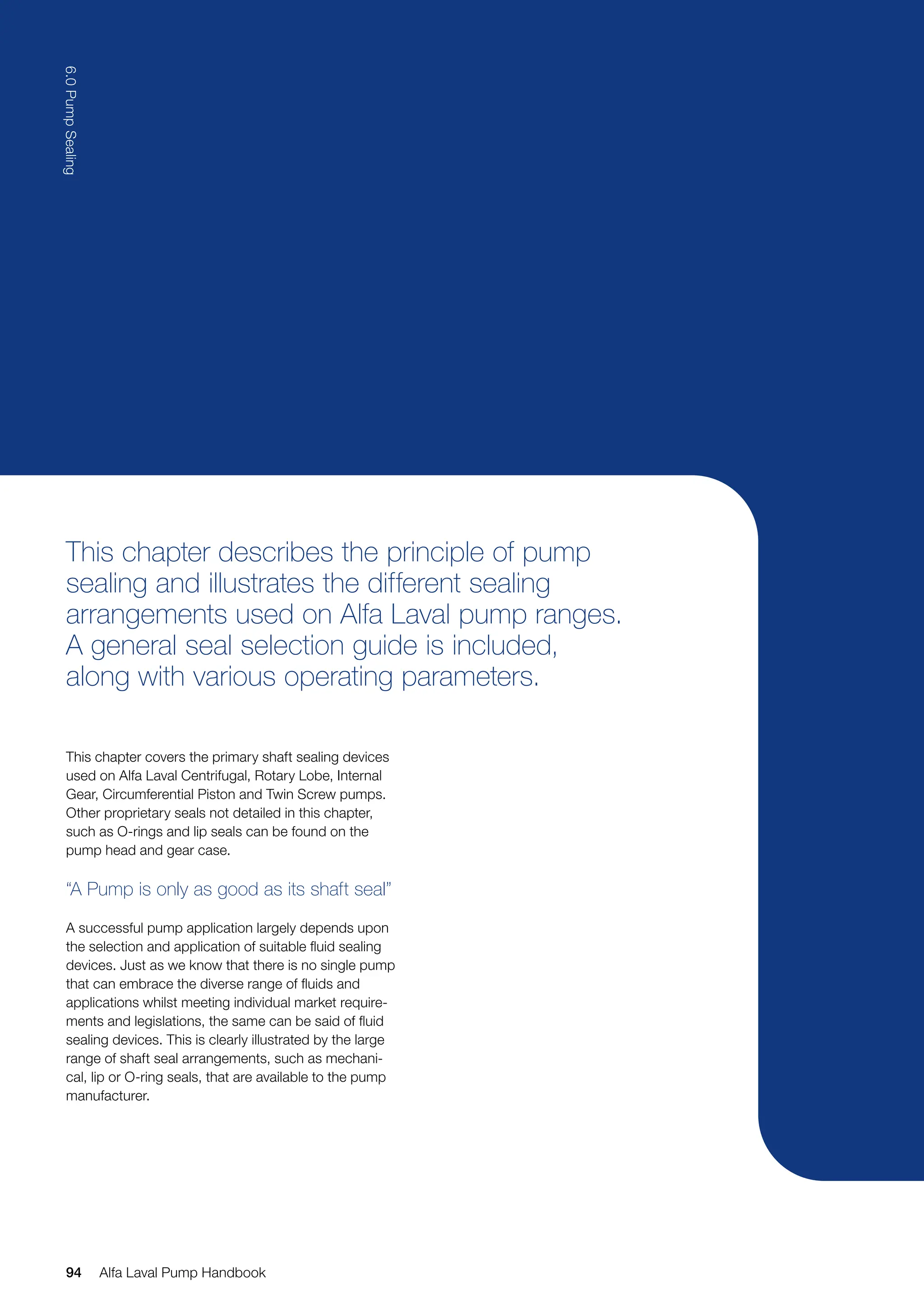 This chapter describes the principle of pump
sealing and illustrates the different sealing
arrangements used on Alfa Laval pump ranges.
A general seal selection guide is included,
along with various operating parameters.
This chapter covers the primary shaft sealing devices
used on Alfa Laval Centrifugal, Rotary Lobe, Internal
Gear, Circumferential Piston and Twin Screw pumps.
Other proprietary seals not detailed in this chapter,
such as O-rings and lip seals can be found on the
pump head and gear case.
“A Pump is only as good as its shaft seal”
A successful pump application largely depends upon
the selection and application of suitable fluid sealing
devices. Just as we know that there is no single pump
that can embrace the diverse range of fluids and
applications whilst meeting individual market require-
ments and legislations, the same can be said of fluid
sealing devices. This is clearly illustrated by the large
range of shaft seal arrangements, such as mechani-
cal, lip or O-ring seals, that are available to the pump
manufacturer.
94
6.0
Pump
Sealing
Alfa Laval Pump Handbook
 