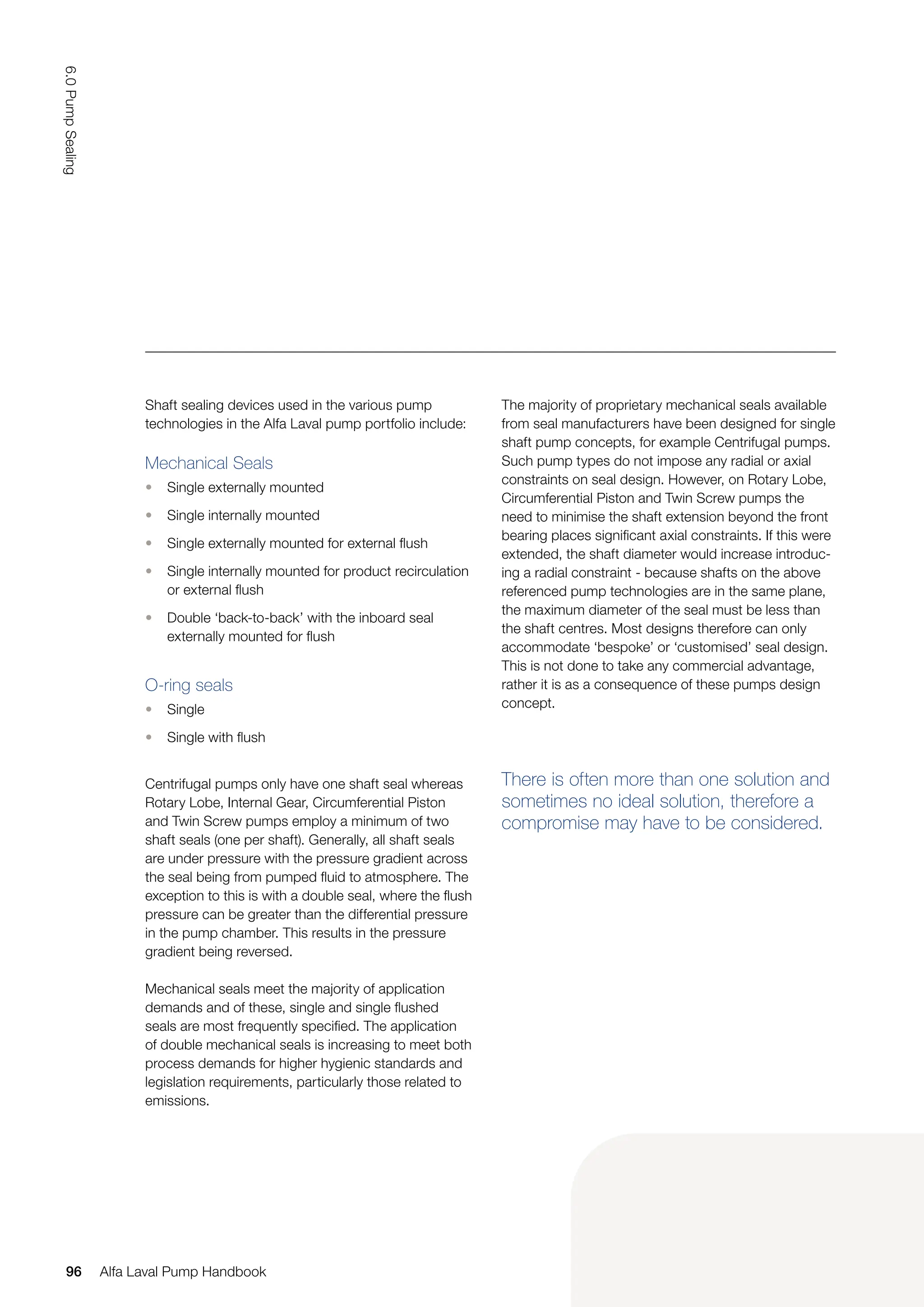 Shaft sealing devices used in the various pump
technologies in the Alfa Laval pump portfolio include:
Mechanical Seals
• Single externally mounted
• Single internally mounted
• Single externally mounted for external flush
• Single internally mounted for product recirculation
or external flush
• Double ‘back-to-back’ with the inboard seal
externally mounted for flush
O-ring seals
• Single
• Single with flush
Centrifugal pumps only have one shaft seal whereas
Rotary Lobe, Internal Gear, Circumferential Piston
and Twin Screw pumps employ a minimum of two
shaft seals (one per shaft). Generally, all shaft seals
are under pressure with the pressure gradient across
the seal being from pumped fluid to atmosphere. The
exception to this is with a double seal, where the flush
pressure can be greater than the differential pressure
in the pump chamber. This results in the pressure
gradient being reversed.
Mechanical seals meet the majority of application
demands and of these, single and single flushed
seals are most frequently specified. The application
of double mechanical seals is increasing to meet both
process demands for higher hygienic standards and
legislation requirements, particularly those related to
emissions.
The majority of proprietary mechanical seals available
from seal manufacturers have been designed for single
shaft pump concepts, for example Centrifugal pumps.
Such pump types do not impose any radial or axial
constraints on seal design. However, on Rotary Lobe,
Circumferential Piston and Twin Screw pumps the
need to minimise the shaft extension beyond the front
bearing places significant axial constraints. If this were
extended, the shaft diameter would increase introduc-
ing a radial constraint - because shafts on the above
referenced pump technologies are in the same plane,
the maximum diameter of the seal must be less than
the shaft centres. Most designs therefore can only
accommodate ‘bespoke’ or ‘customised’ seal design.
This is not done to take any commercial advantage,
rather it is as a consequence of these pumps design
concept.
There is often more than one solution and
sometimes no ideal solution, therefore a
compromise may have to be considered.
96
6.0
Pump
Sealing
Alfa Laval Pump Handbook
 
