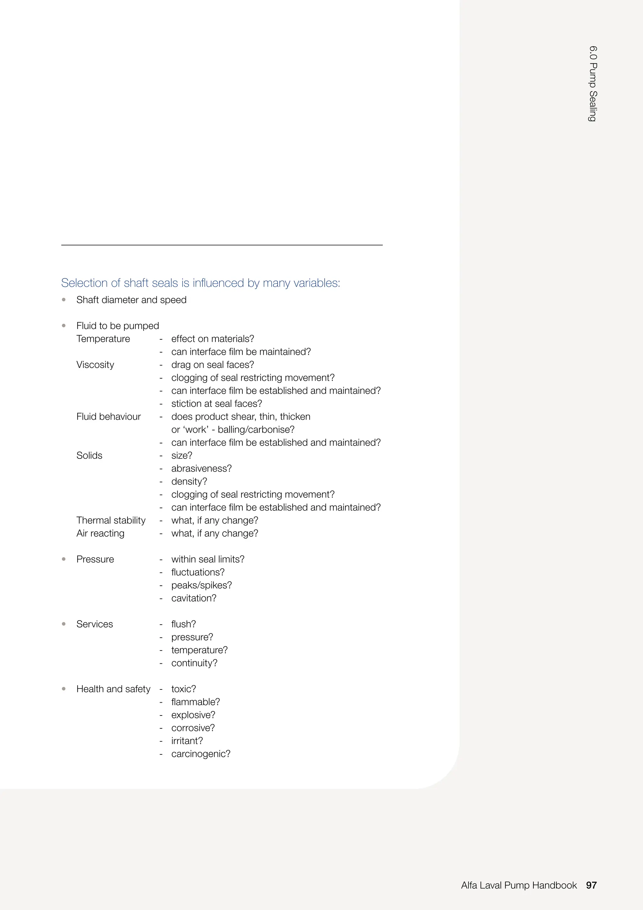 Selection of shaft seals is influenced by many variables:
• Shaft diameter and speed
• Fluid to be pumped
Temperature - effect on materials?
- can interface film be maintained?
Viscosity - drag on seal faces?
- clogging of seal restricting movement?
- can interface film be established and maintained?
- stiction at seal faces?
Fluid behaviour - does product shear, thin, thicken
		 or ‘work’ - balling/carbonise?
- can interface film be established and maintained?
Solids - size?
- abrasiveness?
- density?
- clogging of seal restricting movement?
- can interface film be established and maintained?
Thermal stability - what, if any change?
Air reacting - what, if any change?
• Pressure - within seal limits?
- fluctuations?
- peaks/spikes?
- cavitation?
• Services - flush?
- pressure?
- temperature?
- continuity?
• Health and safety - toxic?
- flammable?
- explosive?
- corrosive?
- irritant?
- carcinogenic?
97
6.0
Pump
Sealing
Alfa Laval Pump Handbook
 