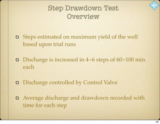 Step Drawdown Test
Overview
Steps estimated on maximum yield of the well
based upon trial runs
Discharge is increased in 4~6 steps of 60~100 min
each
Discharge controlled by Control Valve
Average discharge and drawdown recorded with
time for each step
22
 