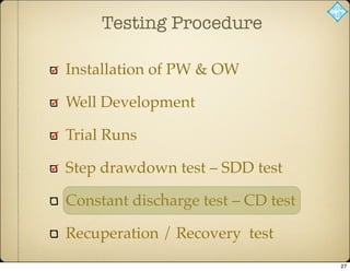 Testing Procedure
Installation of PW & OW
Well Development
Trial Runs
Step drawdown test – SDD test
Constant discharge test – CD test
Recuperation / Recovery test
27
 