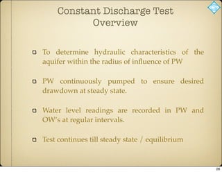 Constant Discharge Test
Overview
To determine hydraulic characteristics of the
aquifer within the radius of inﬂuence of PW
PW continuously pumped to ensure desired
drawdown at steady state.
Water level readings are recorded in PW and
OW’s at regular intervals.
Test continues till steady state / equilibrium
28
 
