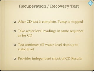 Recuperation / Recovery Test
After CD test is complete, Pump is stopped
Take water level readings in same sequence
as for CD
Test continues till water level rises up to
static level
Provides independent check of CD Results
32
 