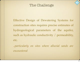 The Challenge
Effective Design of Dewatering Systems for
construction sites requires precise estimates of
hydrogeological parameters of the aquifer,
such as hydraulic conductivity / permeability,
etc.
..particularly on sites where alluvial sands are
encountered
4
 