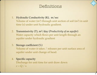 Deﬁnitions
1. Hydraulic Conductivity (K), m/sec
Volume of water (m3) through unit section of soil (m2) in unit
time (s) under unit hydraulic gradient.
2. Transmissivity (T), m2/day (Productivity of an aquifer)
Water capacity which ﬂows per unit length through an
aquifer under hydraulic gradient
3. Storage coefﬁcient (%)
Volume of water it takes / releases per unit surface area of
aquifer under unit change of head.
4. Speciﬁc capacity
Discharge for unit time for unit draw down
c = Q / s
5
 