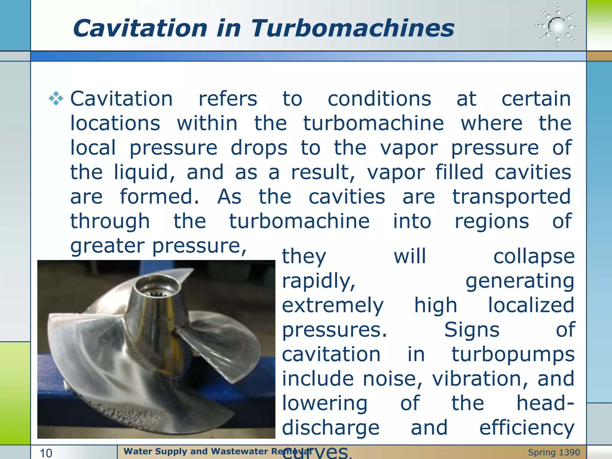 Cavitation in Turbomachines
 Cavitation refers to conditions at certain
locations within the turbomachine where the
local pressure drops to the vapor pressure of
the liquid, and as a result, vapor filled cavities
are formed. As the cavities are transported
through the turbomachine into regions of
greater pressure,
they will collapse
rapidly, generating
extremely high localized
pressures. Signs of
cavitation in turbopumps
include noise, vibration, and
lowering of the head-
discharge and efficiency
Water Supply and Wastewater Removal10 Spring 1390
 