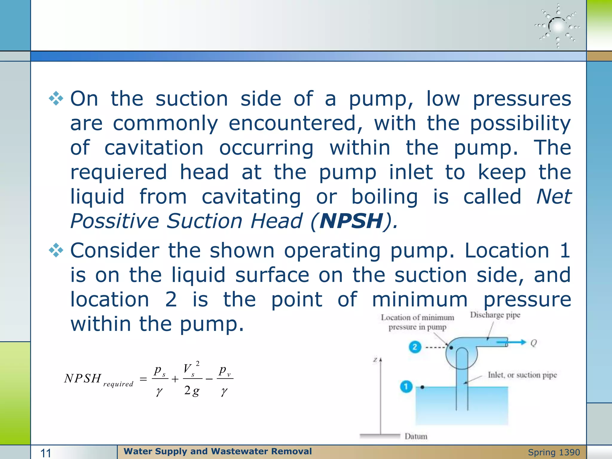  On the suction side of a pump, low pressures
are commonly encountered, with the possibility
of cavitation occurring within the pump. The
requiered head at the pump inlet to keep the
liquid from cavitating or boiling is called Net
Possitive Suction Head (NPSH).
 Consider the shown operating pump. Location 1
is on the liquid surface on the suction side, and
location 2 is the point of minimum pressure
within the pump.
2
2
s s v
required
p V p
NPSH
g 
  
Water Supply and Wastewater Removal11 Spring 1390
 