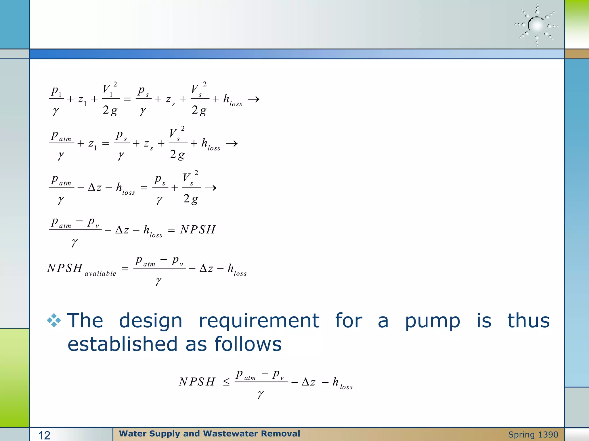  The design requirement for a pump is thus
established as follows
22
1 1
1
2
1
2
2 2
2
2
s s
s loss
atm s s
s loss
atm s s
loss
atm v
loss
p Vp V
z z h
g g
p p V
z z h
g
p p V
z h
g
p p
z h NPSH
 
 
 

      
     
     

   
atm v
available loss
p p
NPSH z h


   
atm v
loss
p p
N PS H z h


   
Water Supply and Wastewater Removal12 Spring 1390
 