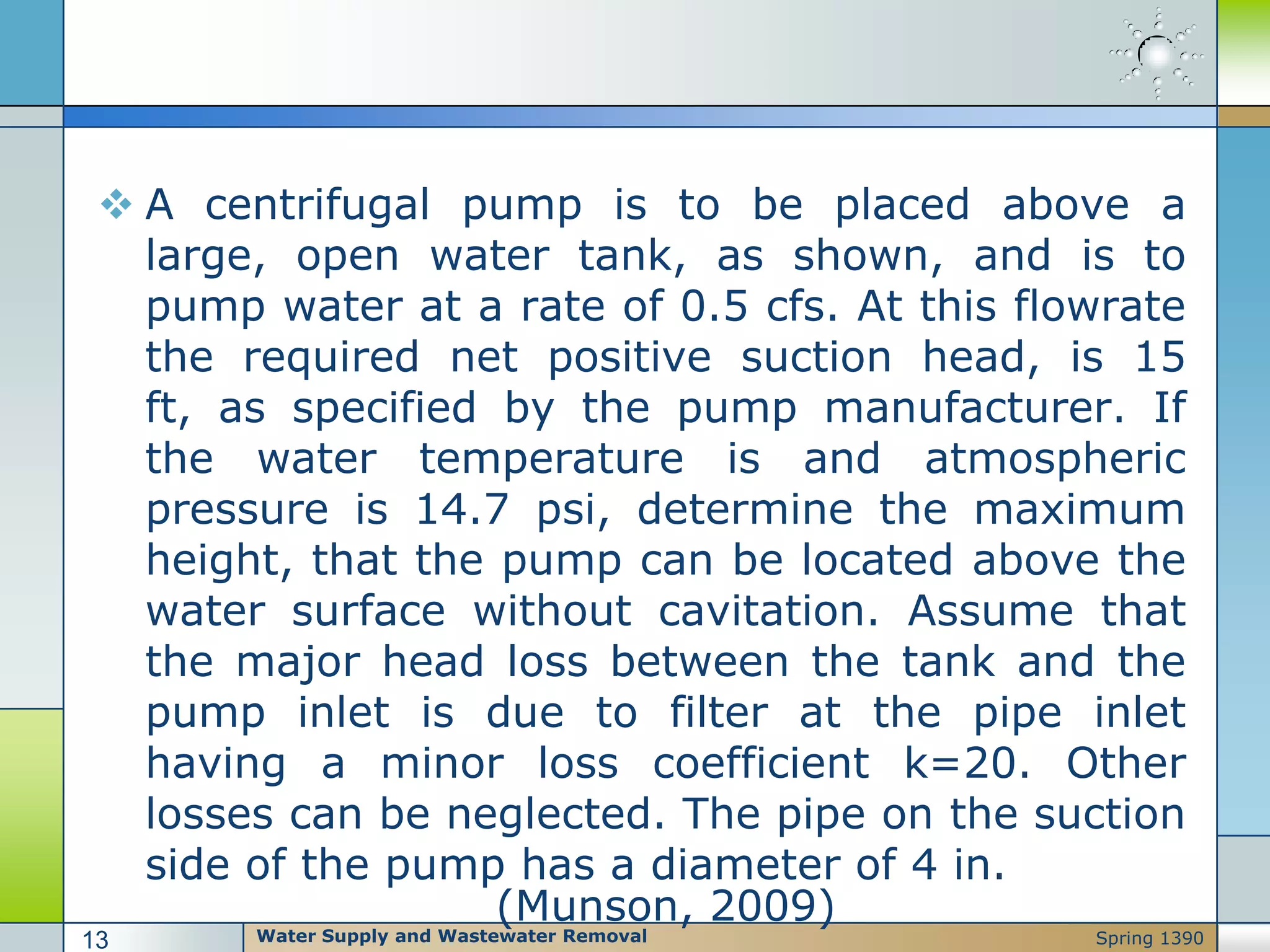  A centrifugal pump is to be placed above a
large, open water tank, as shown, and is to
pump water at a rate of 0.5 cfs. At this flowrate
the required net positive suction head, is 15
ft, as specified by the pump manufacturer. If
the water temperature is and atmospheric
pressure is 14.7 psi, determine the maximum
height, that the pump can be located above the
water surface without cavitation. Assume that
the major head loss between the tank and the
pump inlet is due to filter at the pipe inlet
having a minor loss coefficient k=20. Other
losses can be neglected. The pipe on the suction
side of the pump has a diameter of 4 in.
(Munson, 2009)
Water Supply and Wastewater Removal13 Spring 1390
 