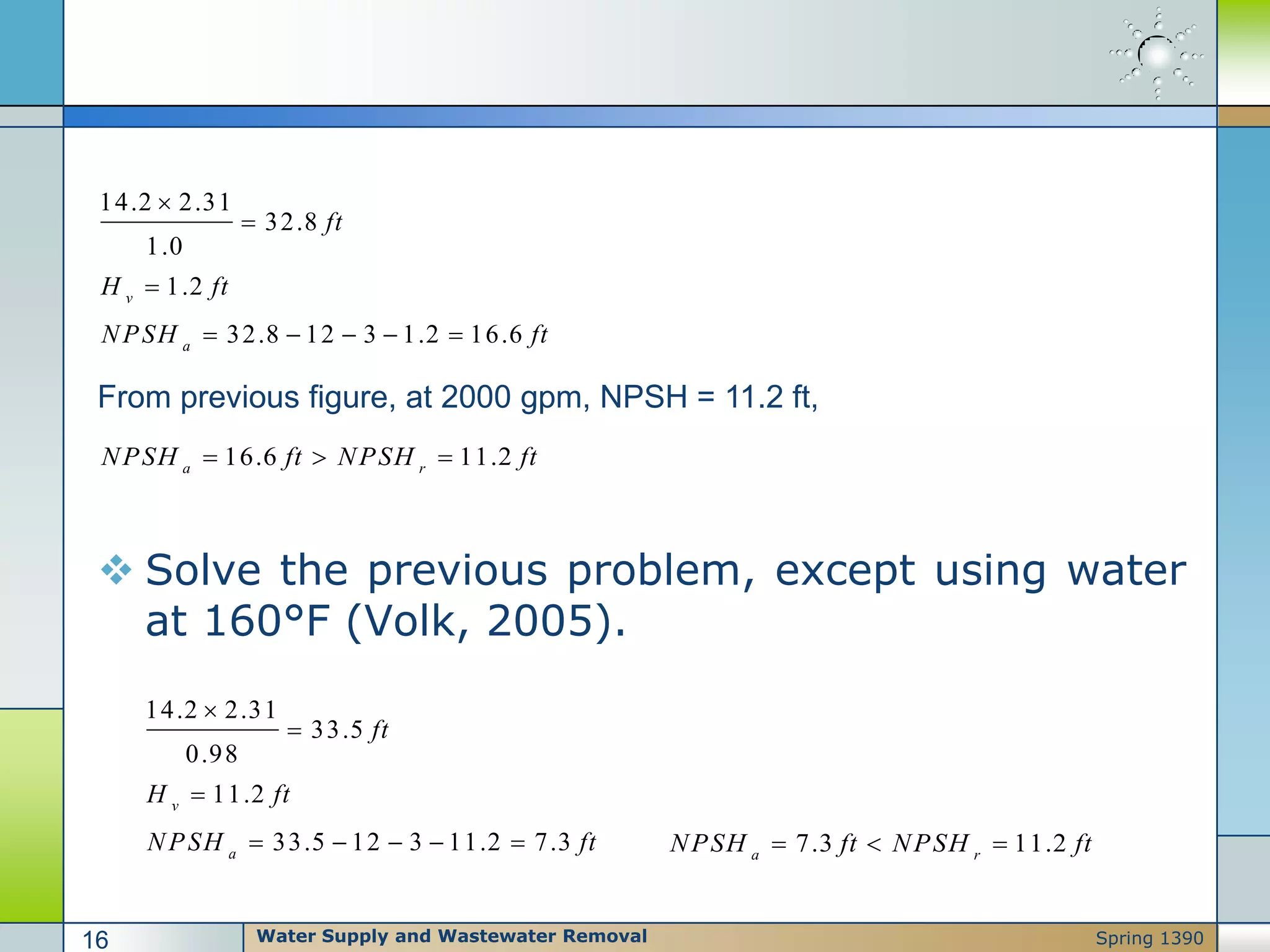  Solve the previous problem, except using water
at 160°F (Volk, 2005).
14.2 2.31
32.8
1.0
1.2
32.8 12 3 1.2 16.6
v
a
ft
H ft
NPSH ft



    
From previous figure, at 2000 gpm, NPSH = 11.2 ft,
16.6 11.2a r
NPSH ft NPSH ft  
14.2 2.31
33.5
0.98
11.2
33.5 12 3 11.2 7.3
v
a
ft
H ft
NPSH ft



     7.3 11.2a r
NPSH ft NPSH ft  
Water Supply and Wastewater Removal16 Spring 1390
 