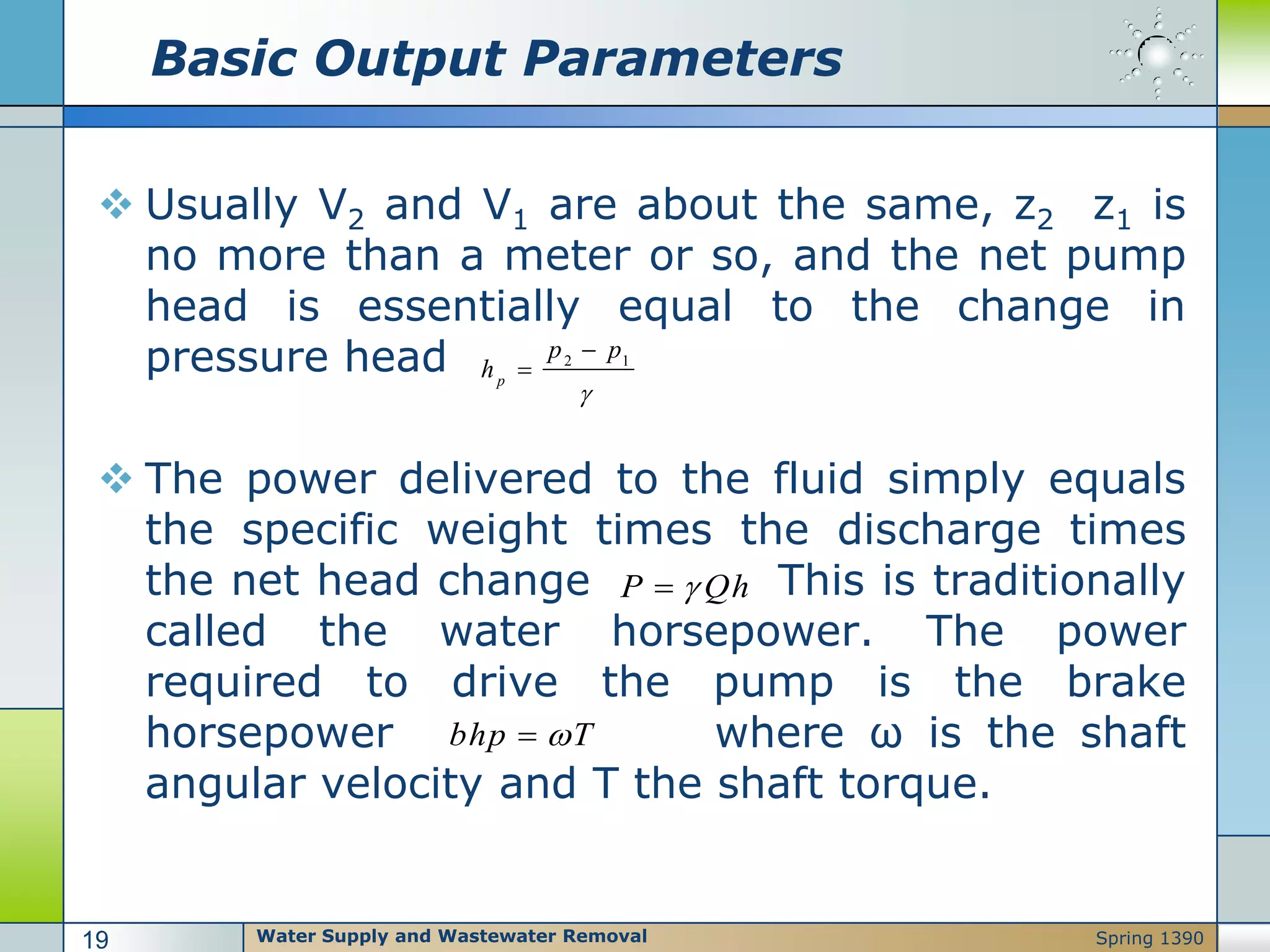 Basic Output Parameters
 Usually V2 and V1 are about the same, z2 z1 is
no more than a meter or so, and the net pump
head is essentially equal to the change in
pressure head
 The power delivered to the fluid simply equals
the specific weight times the discharge times
the net head change This is traditionally
called the water horsepower. The power
required to drive the pump is the brake
horsepower where ω is the shaft
angular velocity and T the shaft torque.
2 1
p
p p
h



P Qh
bhp T
Water Supply and Wastewater Removal19 Spring 1390
 