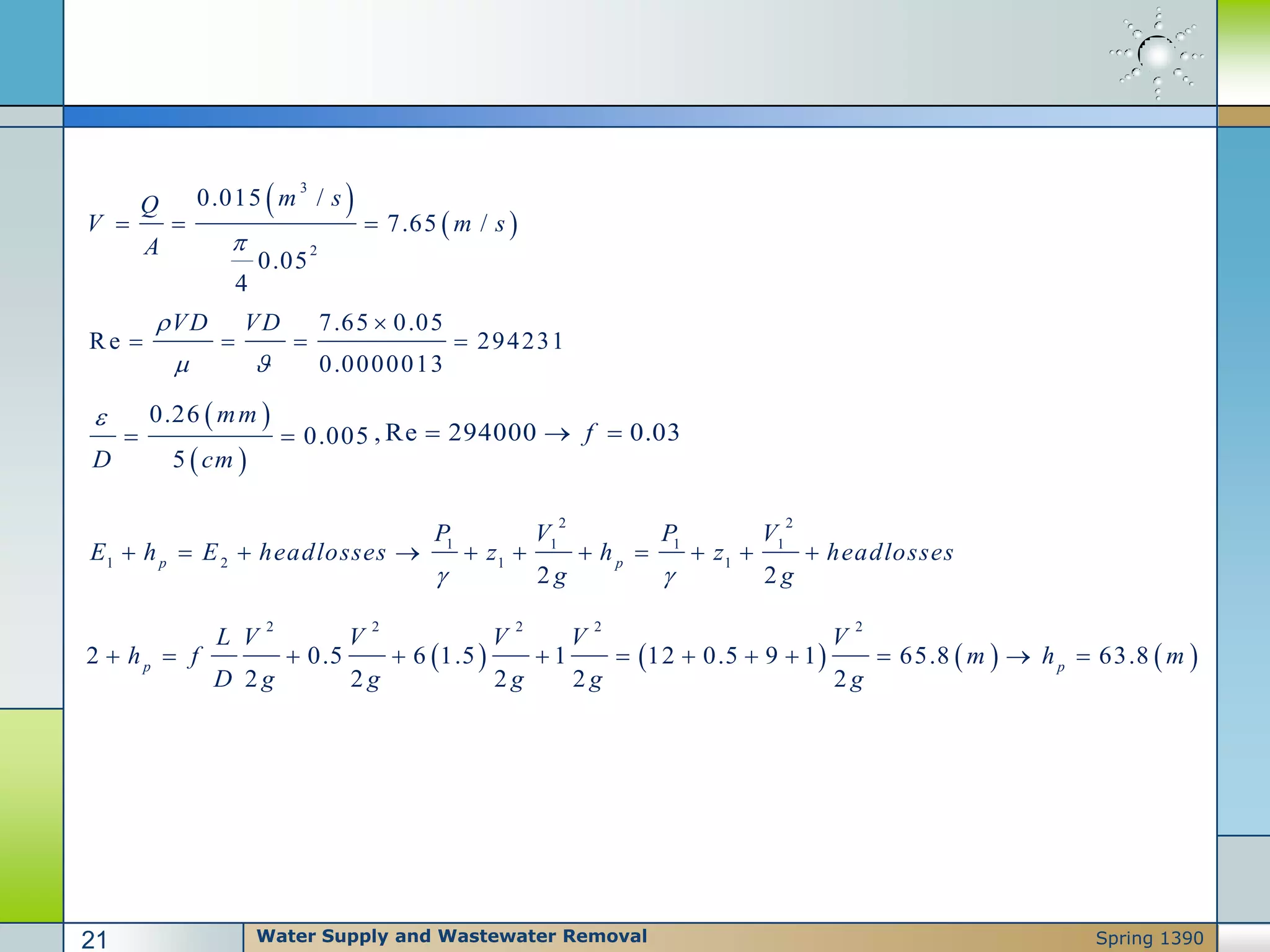  
 
3
2
0.015 /
7.65 /
0.05
4
m sQ
V m s
A 
  
7.65 0.05
Re 294231
0.0000013
VD VD
 

   
 
 
0.26
0.005
5
mm
D cm

  , Re 294000 0.03f  
       
2 2 2 2 2
2 0.5 6 1.5 1 12 0.5 9 1 65.8 63.8
2 2 2 2 2
p p
L V V V V V
h f m h m
D g g g g g
           
2 2
1 1 1 1
1 2 1 1
2 2
p p
P V P V
E h E headlosses z h z headlosses
g g 
          
Water Supply and Wastewater Removal21 Spring 1390
 