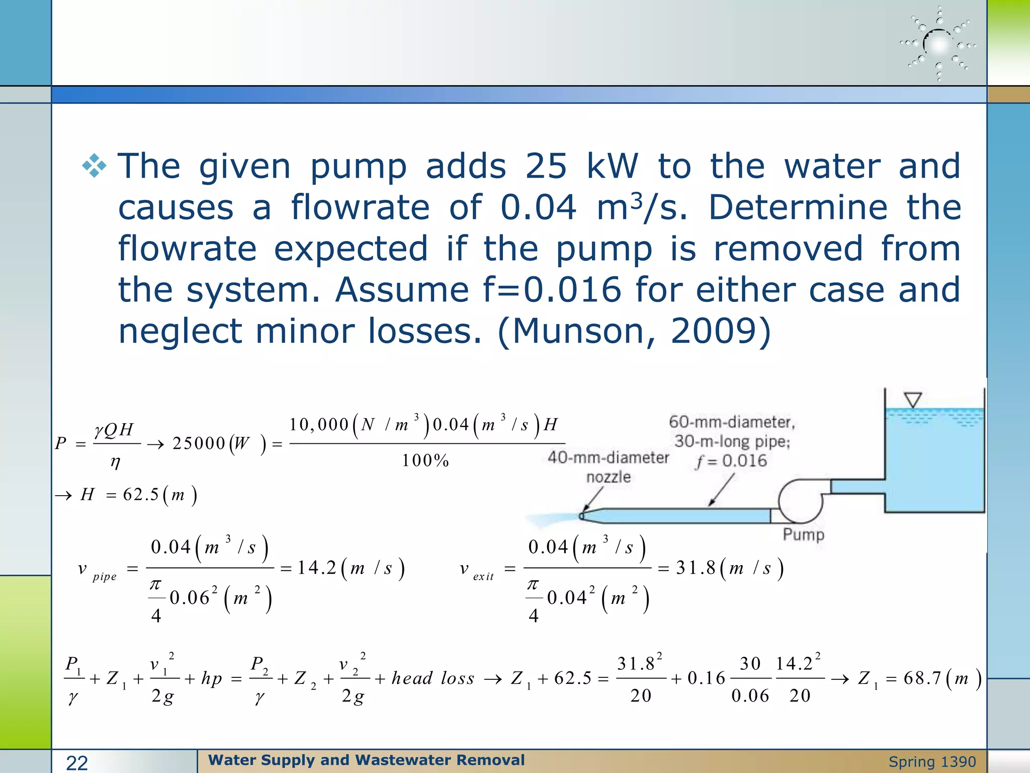  The given pump adds 25 kW to the water and
causes a flowrate of 0.04 m3/s. Determine the
flowrate expected if the pump is removed from
the system. Assume f=0.016 for either case and
neglect minor losses. (Munson, 2009)
 
2 2 2 2
1 1 2 2
1 2 1 1
31.8 30 14.2
62.5 0.16 68.7
2 2 20 0.06 20
P v P v
Z hp Z head loss Z Z m
g g 
            
 
   
 
3 3
10, 000 / 0.04 /
25000
100%
62.5
N m m s HQH
P W
H m


  
 
 
 
 
 
 
 
3 3
2 2 2 2
0.04 / 0.04 /
14.2 / 31.8 /
0.06 0.04
4 4
pipe exit
m s m s
v m s v m s
m m
 
   
Water Supply and Wastewater Removal22 Spring 1390
 