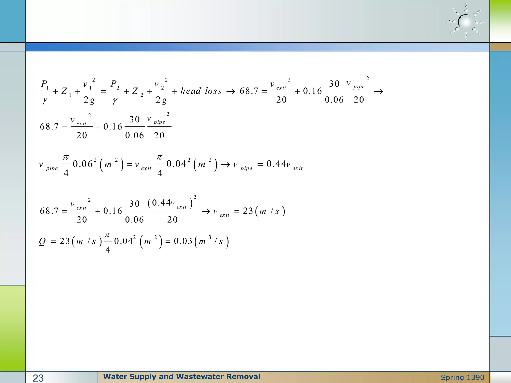 222 2
1 1 2 2
1 2
22
30
68.7 0.16
2 2 20 0.06 20
30
68.7 0.16
20 0.06 20
pipeexit
pipeexit
vvP v P v
Z Z head loss
g g
vv
 
         
 
   2 2 2 2
0.06 0.04 0.44
4 4
pipe exit pipe exit
v m v m v v
 
  
 
 
     
2
2
2 2 3
0.4430
68.7 0.16 23 /
20 0.06 20
23 / 0.04 0.03 /
4
ex itex it
ex it
vv
v m s
Q m s m m s

   
 
Water Supply and Wastewater Removal23 Spring 1390
 