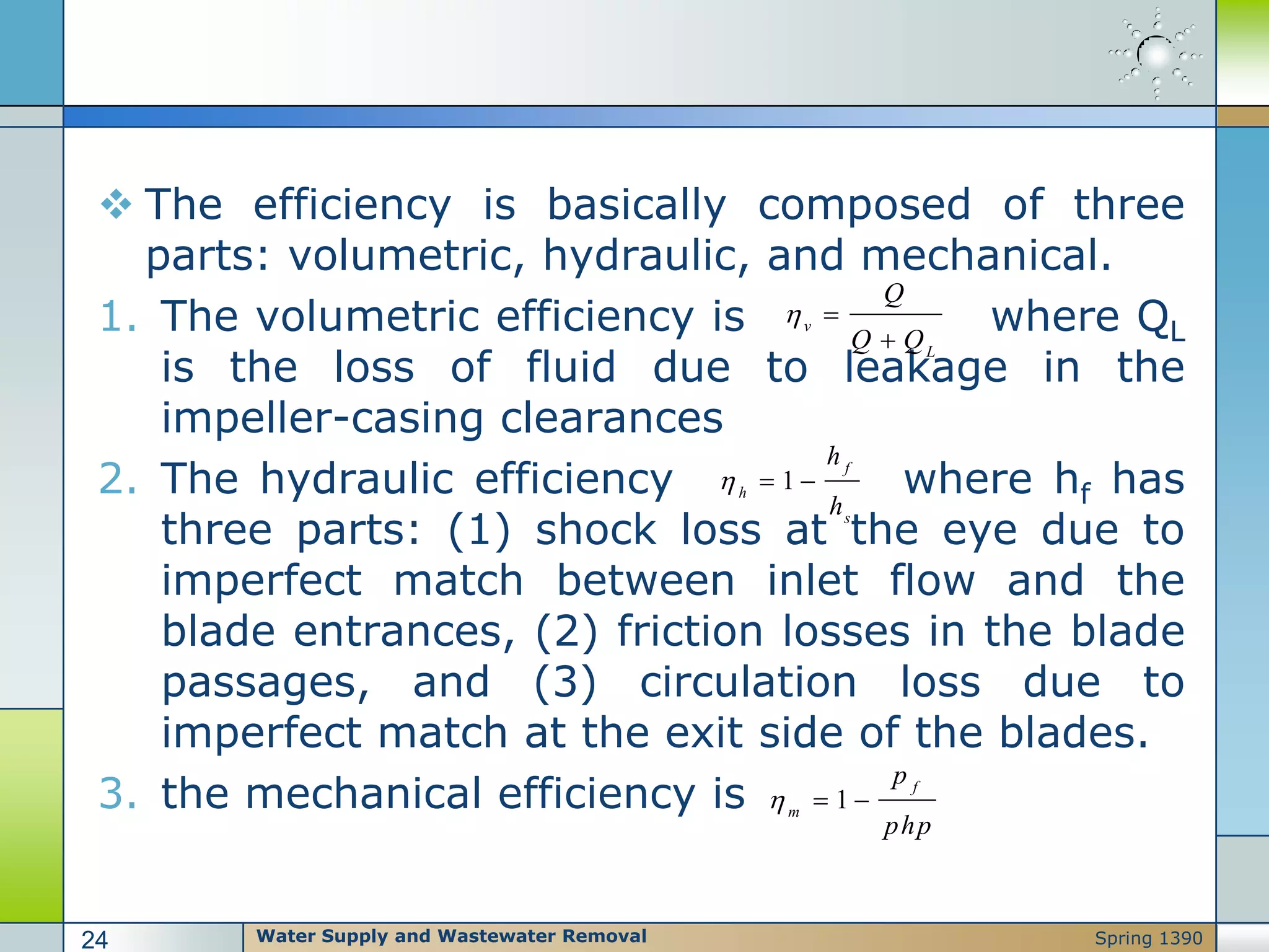 The efficiency is basically composed of three
parts: volumetric, hydraulic, and mechanical.
1. The volumetric efficiency is where QL
is the loss of fluid due to leakage in the
impeller-casing clearances
2. The hydraulic efficiency where hf has
three parts: (1) shock loss at the eye due to
imperfect match between inlet flow and the
blade entrances, (2) friction losses in the blade
passages, and (3) circulation loss due to
imperfect match at the exit side of the blades.
3. the mechanical efficiency is
v
L
Q
Q Q
 

1
f
h
s
h
h
  
1
f
m
p
php
  
Water Supply and Wastewater Removal24 Spring 1390
 