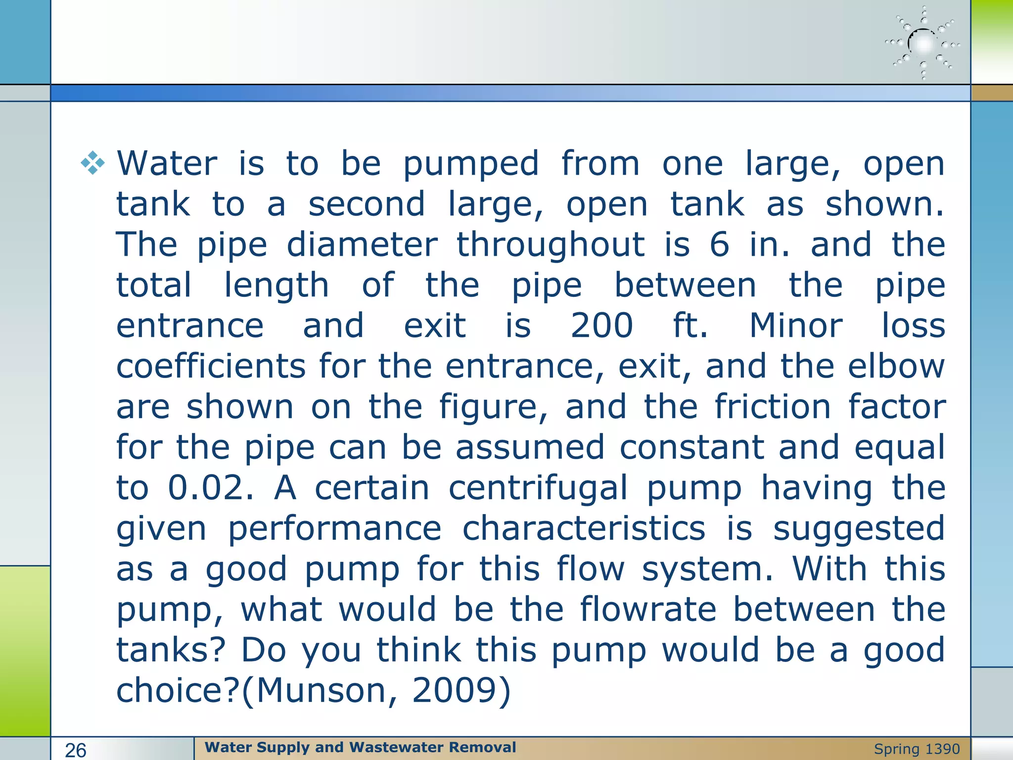  Water is to be pumped from one large, open
tank to a second large, open tank as shown.
The pipe diameter throughout is 6 in. and the
total length of the pipe between the pipe
entrance and exit is 200 ft. Minor loss
coefficients for the entrance, exit, and the elbow
are shown on the figure, and the friction factor
for the pipe can be assumed constant and equal
to 0.02. A certain centrifugal pump having the
given performance characteristics is suggested
as a good pump for this flow system. With this
pump, what would be the flowrate between the
tanks? Do you think this pump would be a good
choice?(Munson, 2009)
Water Supply and Wastewater Removal26 Spring 1390
 