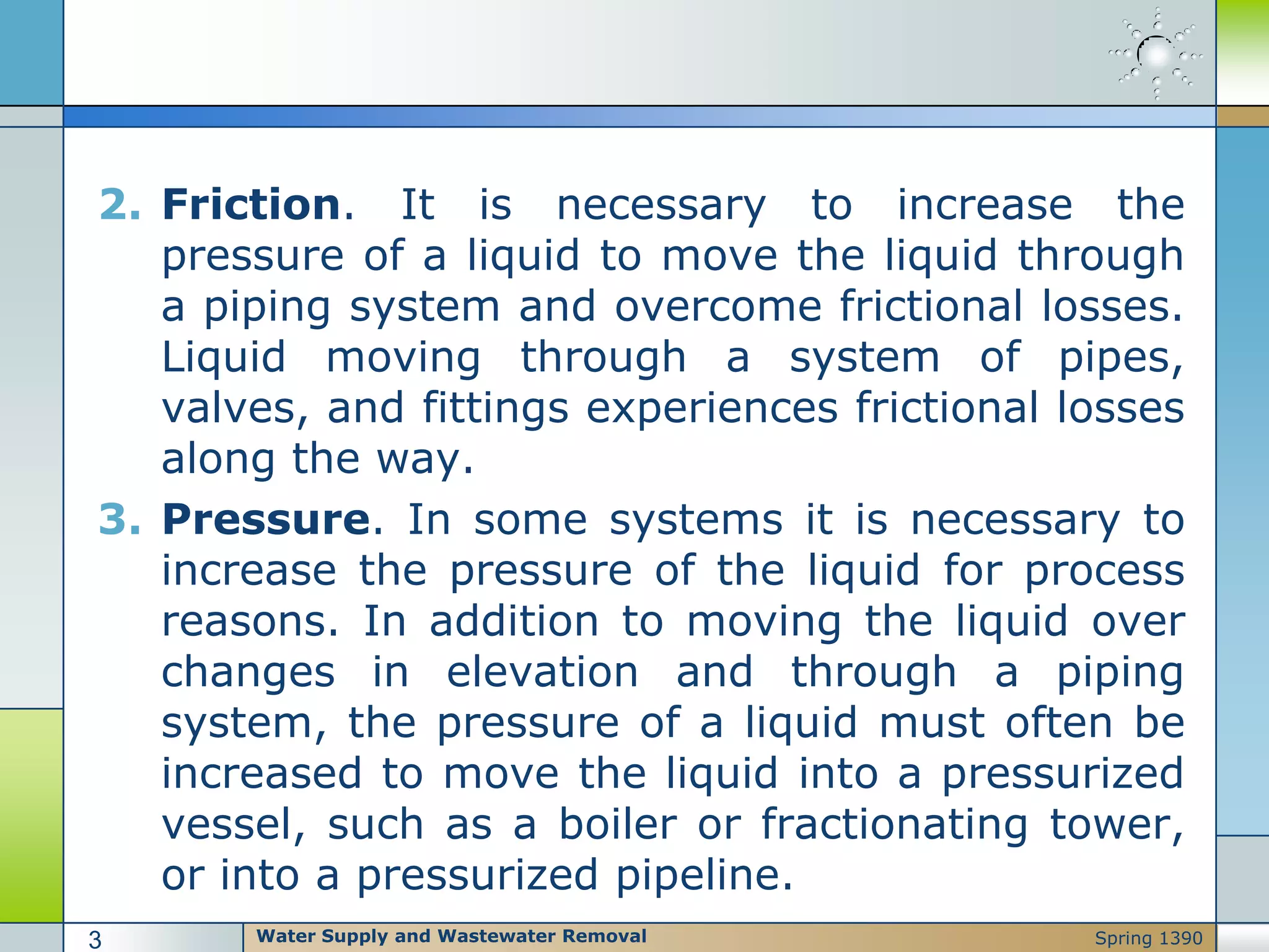 2. Friction. It is necessary to increase the
pressure of a liquid to move the liquid through
a piping system and overcome frictional losses.
Liquid moving through a system of pipes,
valves, and fittings experiences frictional losses
along the way.
3. Pressure. In some systems it is necessary to
increase the pressure of the liquid for process
reasons. In addition to moving the liquid over
changes in elevation and through a piping
system, the pressure of a liquid must often be
increased to move the liquid into a pressurized
vessel, such as a boiler or fractionating tower,
or into a pressurized pipeline.
Water Supply and Wastewater Removal3 Spring 1390
 