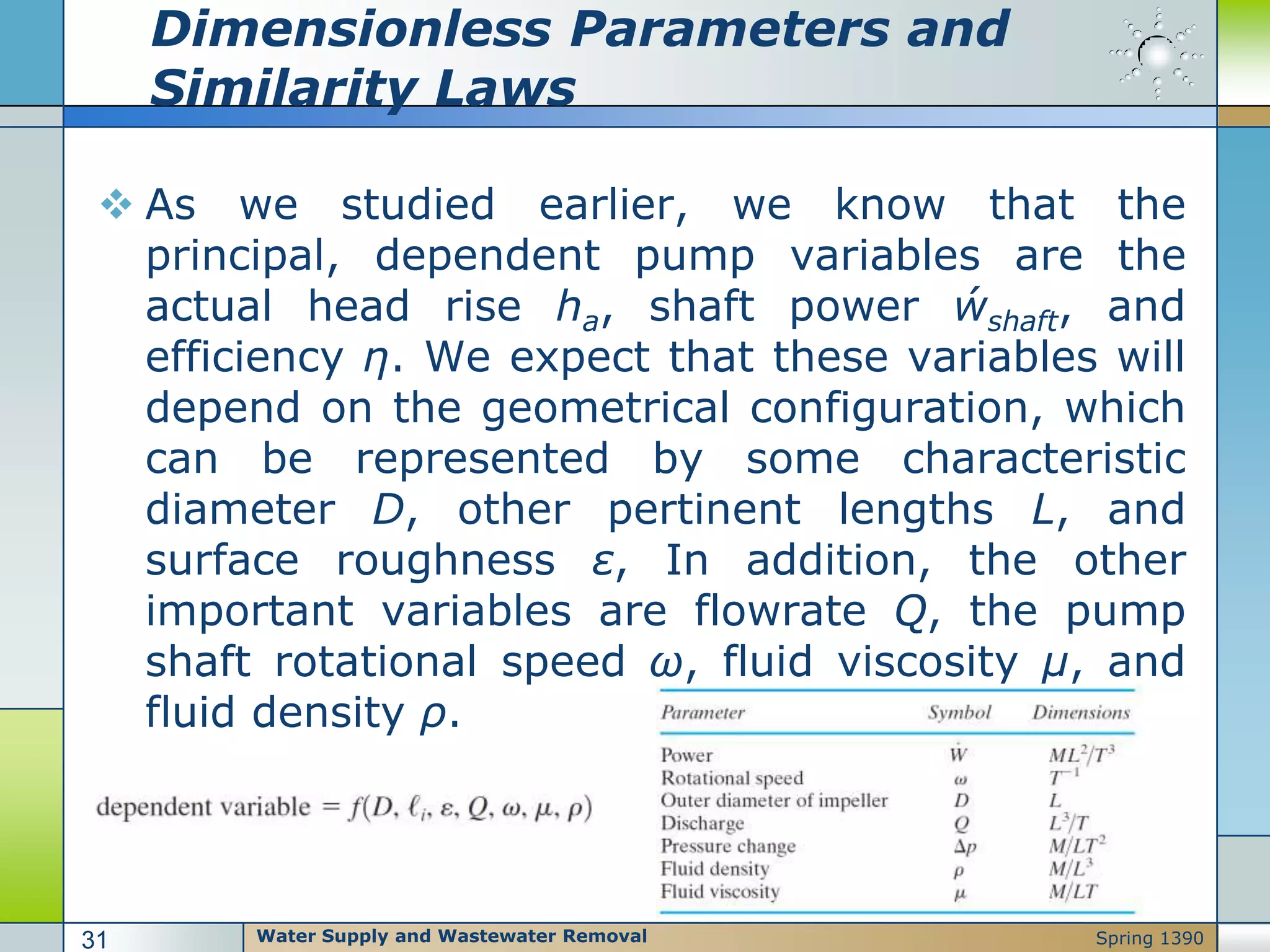 Dimensionless Parameters and
Similarity Laws
 As we studied earlier, we know that the
principal, dependent pump variables are the
actual head rise ha, shaft power ẃshaft, and
efficiency η. We expect that these variables will
depend on the geometrical configuration, which
can be represented by some characteristic
diameter D, other pertinent lengths L, and
surface roughness ε, In addition, the other
important variables are flowrate Q, the pump
shaft rotational speed ω, fluid viscosity μ, and
fluid density ρ.
Water Supply and Wastewater Removal31 Spring 1390
 