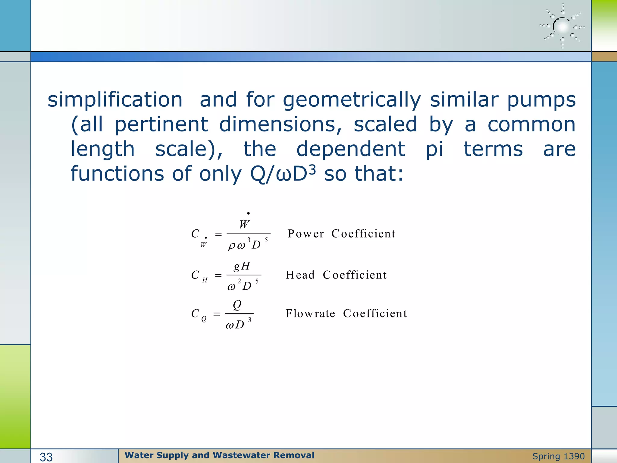 simplification and for geometrically similar pumps
(all pertinent dimensions, scaled by a common
length scale), the dependent pi terms are
functions of only Q/ωD3 so that:
3 5
2 5
3
Power Coefficient
Head Coefficient
Flowrate Coefficient
W
H
Q
W
C
D
gH
C
D
Q
C
D








Water Supply and Wastewater Removal33 Spring 1390
 