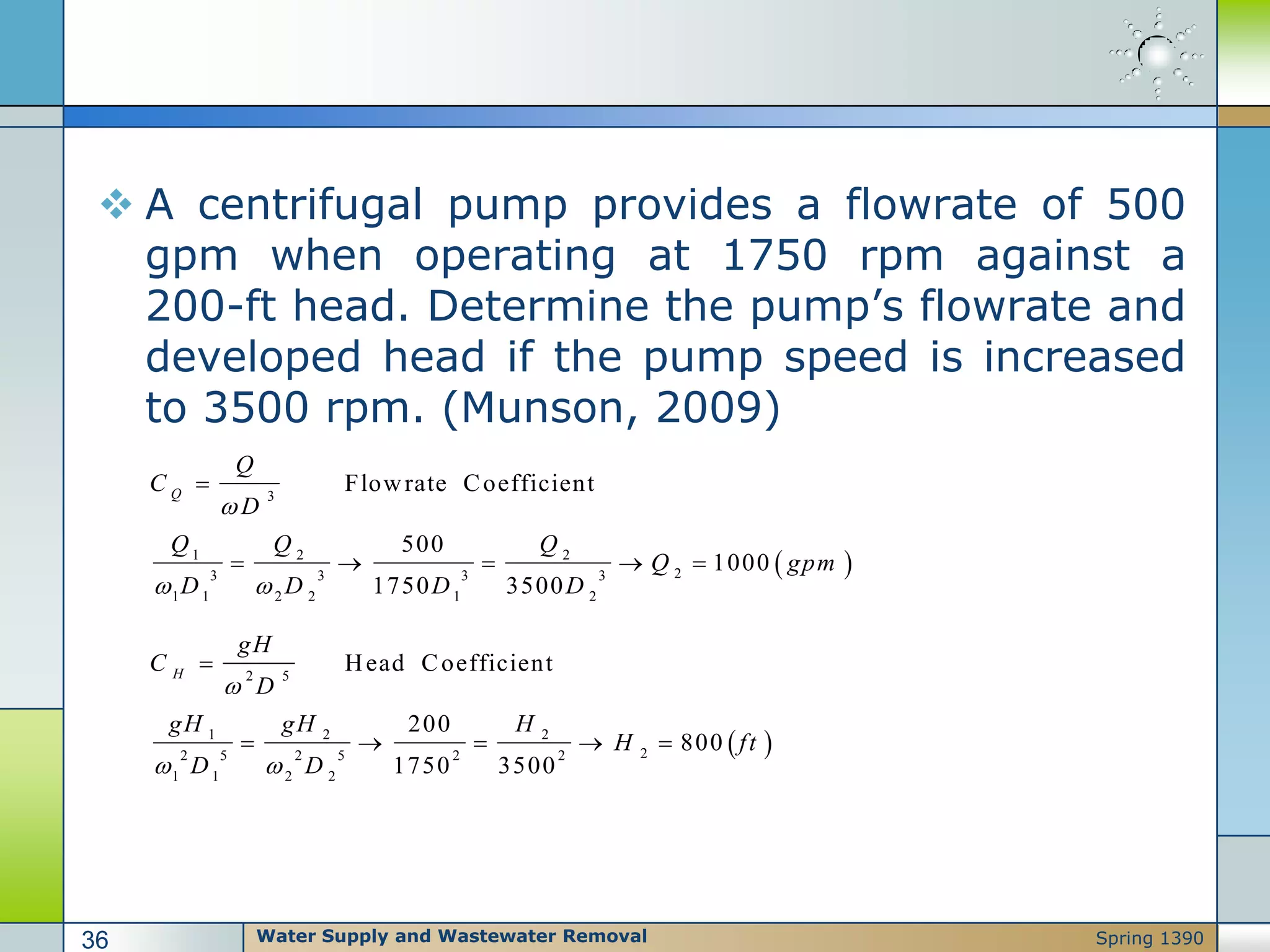  A centrifugal pump provides a flowrate of 500
gpm when operating at 1750 rpm against a
200-ft head. Determine the pump’s flowrate and
developed head if the pump speed is increased
to 3500 rpm. (Munson, 2009)
 
3
1 2 2
23 3 3 3
1 1 2 2 1 2
Flowrate Coefficient
500
1000
1750 3500
Q
Q
C
D
Q Q Q
Q gpm
D D D D

 

    
 
2 5
1 2 2
22 5 2 5 2 2
1 1 2 2
Head Coefficient
200
800
1750 3500
H
gH
C
D
gH gH H
H ft
D D

 

    
Water Supply and Wastewater Removal36 Spring 1390
 