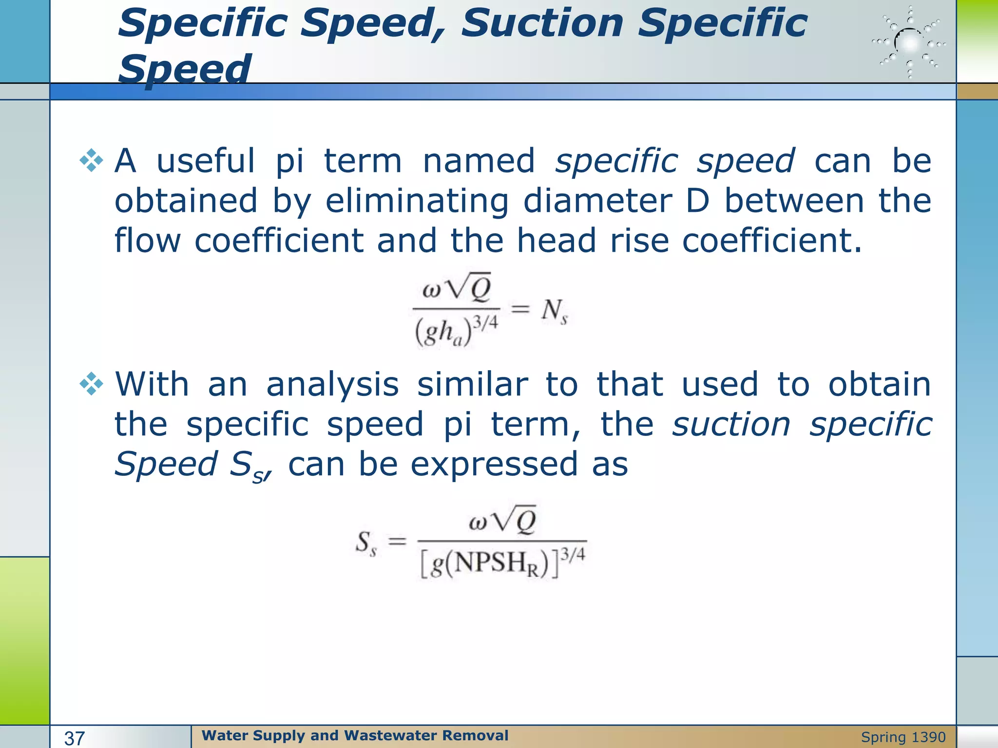 Specific Speed, Suction Specific
Speed
 A useful pi term named specific speed can be
obtained by eliminating diameter D between the
flow coefficient and the head rise coefficient.
 With an analysis similar to that used to obtain
the specific speed pi term, the suction specific
Speed Ss, can be expressed as
Water Supply and Wastewater Removal37 Spring 1390
 
