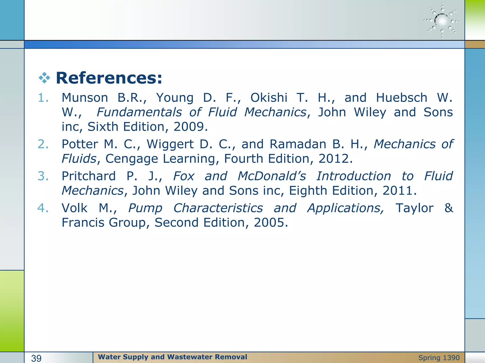  References:
1. Munson B.R., Young D. F., Okishi T. H., and Huebsch W.
W., Fundamentals of Fluid Mechanics, John Wiley and Sons
inc, Sixth Edition, 2009.
2. Potter M. C., Wiggert D. C., and Ramadan B. H., Mechanics of
Fluids, Cengage Learning, Fourth Edition, 2012.
3. Pritchard P. J., Fox and McDonald’s Introduction to Fluid
Mechanics, John Wiley and Sons inc, Eighth Edition, 2011.
4. Volk M., Pump Characteristics and Applications, Taylor &
Francis Group, Second Edition, 2005.
Water Supply and Wastewater Removal39 Spring 1390
 
