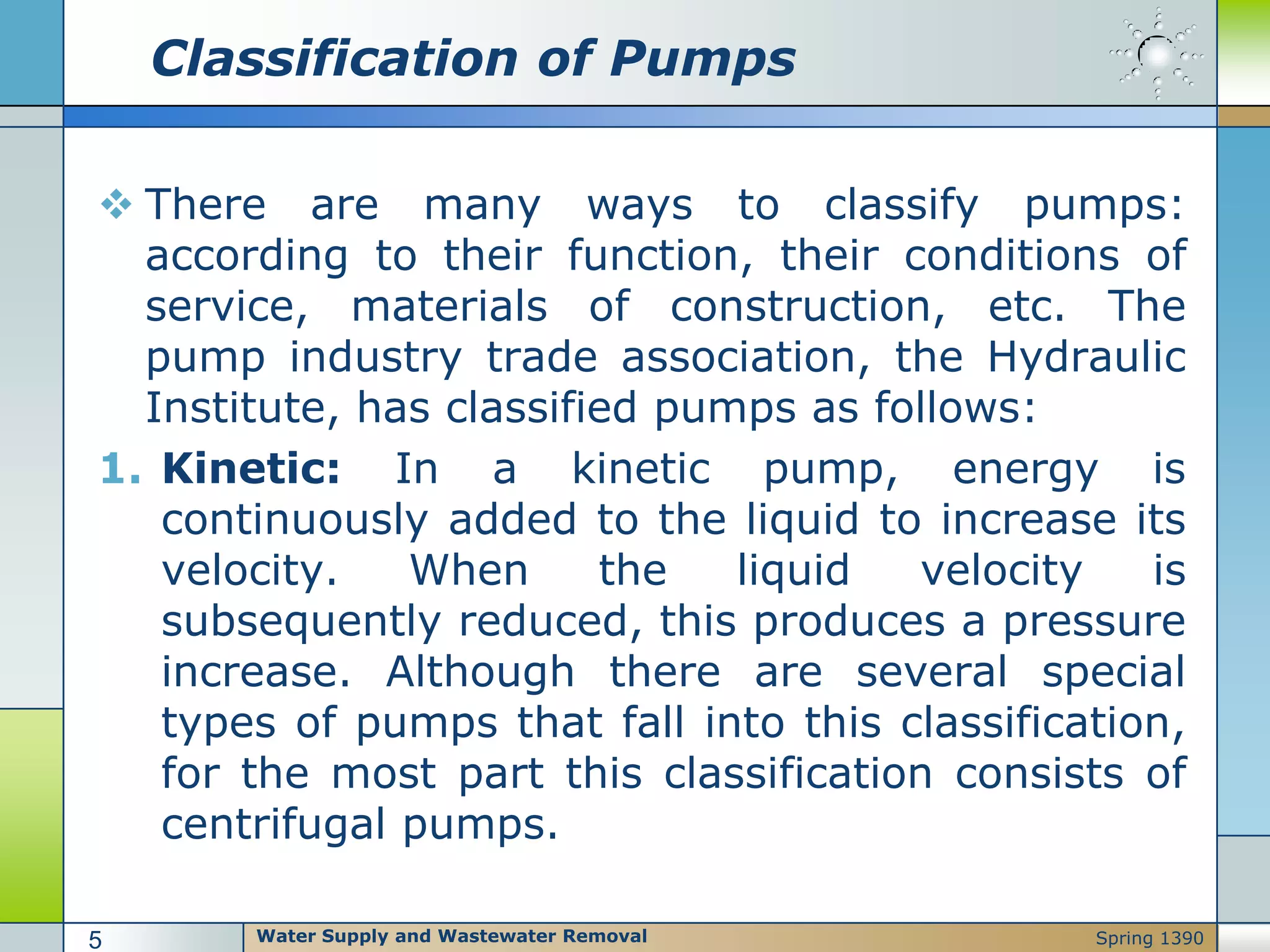 Classification of Pumps
 There are many ways to classify pumps:
according to their function, their conditions of
service, materials of construction, etc. The
pump industry trade association, the Hydraulic
Institute, has classified pumps as follows:
1. Kinetic: In a kinetic pump, energy is
continuously added to the liquid to increase its
velocity. When the liquid velocity is
subsequently reduced, this produces a pressure
increase. Although there are several special
types of pumps that fall into this classification,
for the most part this classification consists of
centrifugal pumps.
Water Supply and Wastewater Removal5 Spring 1390
 