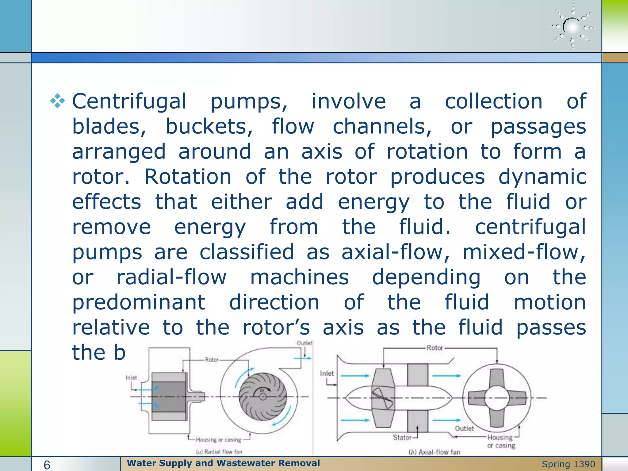  Centrifugal pumps, involve a collection of
blades, buckets, flow channels, or passages
arranged around an axis of rotation to form a
rotor. Rotation of the rotor produces dynamic
effects that either add energy to the fluid or
remove energy from the fluid. centrifugal
pumps are classified as axial-flow, mixed-flow,
or radial-flow machines depending on the
predominant direction of the fluid motion
relative to the rotor’s axis as the fluid passes
the blades
Water Supply and Wastewater Removal6 Spring 1390
 