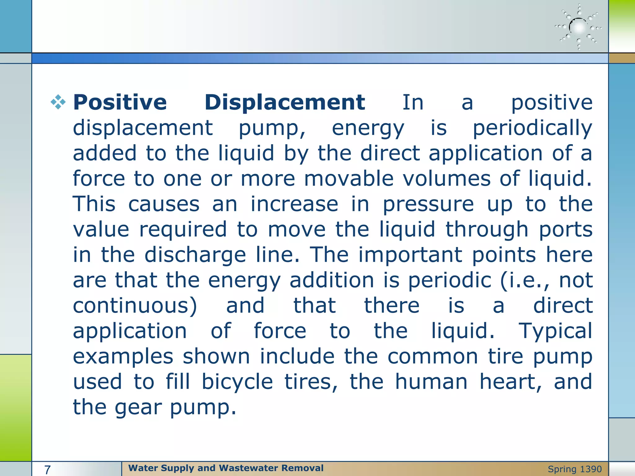  Positive Displacement In a positive
displacement pump, energy is periodically
added to the liquid by the direct application of a
force to one or more movable volumes of liquid.
This causes an increase in pressure up to the
value required to move the liquid through ports
in the discharge line. The important points here
are that the energy addition is periodic (i.e., not
continuous) and that there is a direct
application of force to the liquid. Typical
examples shown include the common tire pump
used to fill bicycle tires, the human heart, and
the gear pump.
Water Supply and Wastewater Removal7 Spring 1390
 