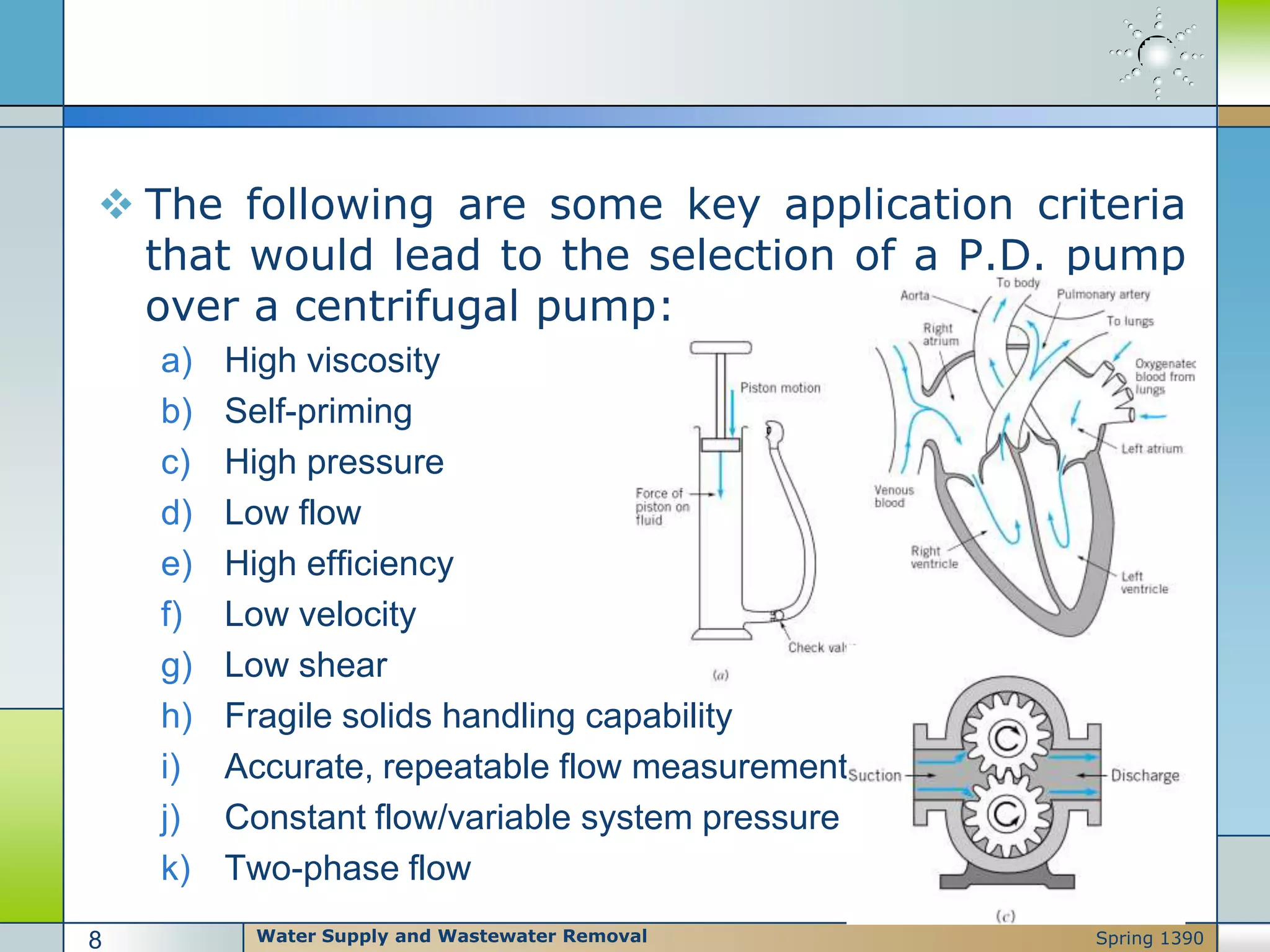  The following are some key application criteria
that would lead to the selection of a P.D. pump
over a centrifugal pump:
a) High viscosity
b) Self-priming
c) High pressure
d) Low flow
e) High efficiency
f) Low velocity
g) Low shear
h) Fragile solids handling capability
i) Accurate, repeatable flow measurement
j) Constant flow/variable system pressure
k) Two-phase flow
Water Supply and Wastewater Removal8 Spring 1390
 