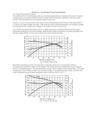 Section A -- Centrifugal Pump Fundamentals
A-7 Pump Characteristic Curves
The performance of a centrifugal pump can be shown graphically on a characteristic curve. A typical
characteristic curve shows the total dynamic head, brake horsepower, efficiency, and net positive
Suction head all plotted over the capacity range of the pump.
Figures 5, 6, & 7 are non-dimensional curves which indicate the general shape of the characteristic
curves for the various types of pumps. They show the head, brake horsepower, and efficiency plotted
as a percent of their values at the design or best efficiency point of the pump.
Fig. 5 below shows that the head curve for a radial flow pump is relatively flat and that the head
decreases gradually as the flow increases. Note that the brake horsepower increases gradually over
the flow range with the maximum normally at the point of maximum flow.
Fig. 5 Radial Flow Pump
Mixed flow centrifugal pumps and axial flow or propeller pumps have considerably different
characteristics as shown in Figs. 6 and 7 below. The head curve for a mixed flow pump is steeper
than for a radial flow pump. The shut-off head is usually 150% to 200% of the design head, The brake
horsepower remains fairly constant over the flow range. For a typical axial flow pump, the head and
brake horsepower both increase drastically near shutoff as shown in Fig. 7.
Fig. 6 Mixed Flow Pump
 