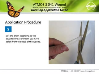 The single use only canister should be changed depending on the amount of drainage. The canister should be changed every week. Heavily draining wounds may require more frequent canister changes and should be monitored closely.ATMOS S 041 WoundNegative Pressure Wound Therapy (NPWT) SystemDressing Application GuideChariker-Jeter Dressing KitComponents Include:Transparent Dressing 8” x 10”