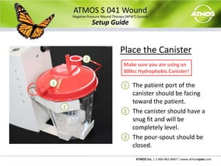 ATMOS S 041 WoundNegative Pressure Wound Therapy (NPWT) SystemSetup GuidePlace the Canister	The patient port of the canister should be facing toward the patient.	The canister should have a snug fit and will be completely level.	The pour-spout should be closed.3Make sure you are using an 800cc Hydrophobic Canister!11223