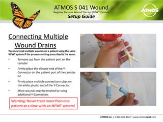 Firmly place the connection tube on the patient port.ATMOS S 041 WoundNegative Pressure Wound Therapy (NPWT) SystemSetup GuideConnecting Multiple Wound DrainsYou may treat multiple wounds on a patient using the same NPWT system if the pressure setting prescribed is the same.Remove cap from the patient port on the canister
