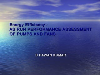 Energy Efficiency :Energy Efficiency :
AS RUN PERFORMANCE ASSESSMENTAS RUN PERFORMANCE ASSESSMENT
OF PUMPS AND FANSOF PUMPS AND FANS
D PAWAN KUMARD PAWAN KUMAR
 
