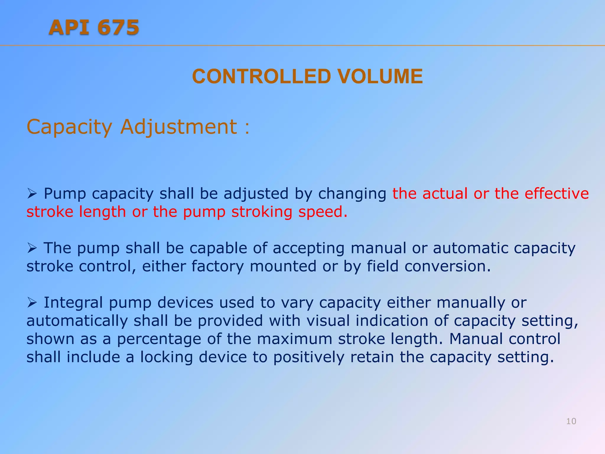 Capacity Adjustment :
 Pump capacity shall be adjusted by changing the actual or the effective
stroke length or the pump stroking speed.
 The pump shall be capable of accepting manual or automatic capacity
stroke control, either factory mounted or by field conversion.
 Integral pump devices used to vary capacity either manually or
automatically shall be provided with visual indication of capacity setting,
shown as a percentage of the maximum stroke length. Manual control
shall include a locking device to positively retain the capacity setting.
CONTROLLED VOLUME
10
API 675
 